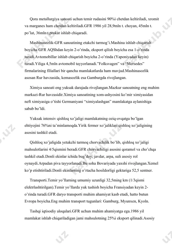 ga aylanishiga sabab bo’ldi. yuksak intensiv qishloq xo’jaligi mamlakatning oziq-ovqatga bo’lgan ehtiyojini 76%ni ta’minlamoqda.yirik fermer xo’jaliklari qishloq xo’jaligining asosini tashkil etadi. qishloq xo’jaligida yetakchi tarmoq chorvachilik bo’lib, qishloq xo’jaligi mahsulotlarini 4/5qismini beradi.gfr chorvachiligi asosini qoramol va cho’chqa tashkil etadi.donli ekinlar ichida bug’doy, javdar, arpa, suli asosiy rol oynaydi.arpadan piva tayyorlanadi.bu soha bovariyada yaxshi rivojlangan.xemel ko’p etishtiriladi.donli ekinlarning o’rtacha hosildorligi gektariga 52,5 sentner. transporti.temir yo’llarning umumiy uzunligi 32,5ming km (1/3qismi elektrlashtirilgan).temir yo’llarda yuk tashish boyicha fransiyadan keyin 2-o’rinda turadi.gfr daryo transporti muhim ahamiyat kasb etadi, hatto butun evropa boyicha.eng muhim transport tugunlari: gamburg, myunxen, kyoln. tashqi iqtisodiy aloqalari.gfr uchun muhim ahamiyatga ega.1986 yil mamlakat ishlab chiqariladigan jami mahsulotning 25%i eksport qilinadi.asosiy eksport mahsulotlari: avtomobillar, stanoklar, sanoat jihozlari, elektrotexnika buyumlari, ximiyaviy moddalar, qurol-yarog’. importi: sanoat mollari, oziq-ovqat mahsulotlari, xom-ashyolar, neft-gaz. pul birligi-gfr markasi.