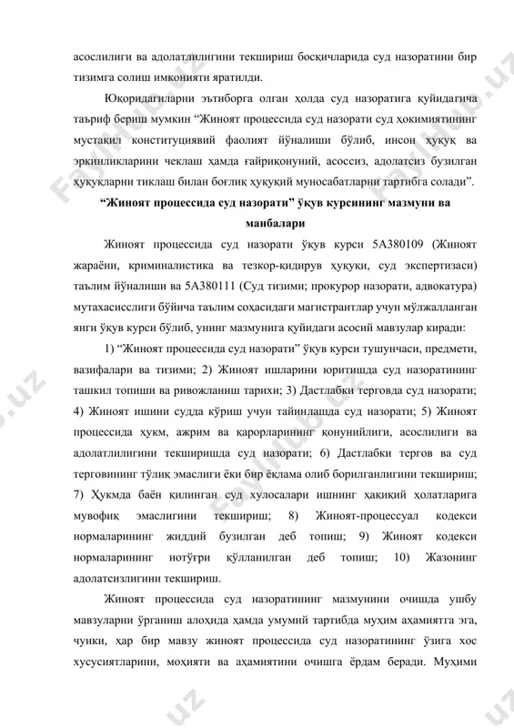эга, чунки, ҳар бир мавзу жиноят процессида суд назоратининг ўзига хос хусусиятларини, моҳияти ва аҳамиятини очишга ёрдам беради. муҳими жиноят процессида суд назоратини тизим сифатида ўрганиш зарурлигидир. ушбу мавзулар жиноят процессининг деярли барча босқичларида амалга ошириладиган суд назоратининг ҳуқуқий табиатини намоён қилади. жиноят процессида суд назорати ўқув асосий манбаларига қуйидагилар киради: 1) ўзбекистон республикаси конституцияси; 2) халқаро ҳуқуқий ҳужжатлар (инсон ҳуқуқлари умумжаҳон декларацияси, фуқаролик ва сиёсий ҳуқуқлар тўғрисидаги халқаро пакт, қийноқ ҳамда муоамала ва жозолашнингқаттиқ шафқатсиз, инсонийликка зид ёки қадр-қимматни камситувчи турларига қарши конвенция); 3) жиноят-процессуал кодекси, “судлар тўғрисида”ги қонун, “прокуратура тўғрисида”ги қонун, ўзбекистон республикаси президентининг 2005 йил 8 август “қамоққа олишга санкция бериш ҳуқуқини судларга ўтказиш тўғрисида”ги фармони; ўзбекистон республикаси олий мажлиси қонунчилик палатаси томонидан 2007 йил 13 июнда қабул қилинган ва сенат томонидан 2007 йил 29 июнда маъқулланган “қамоққа олишга санкция бериш ҳуқуқини судларга ўтказилиши муносабати билан ўзбекистон республикасининг айрим қонун ҳужжатларига ўзгартириш ва қўшимчалар киритиш тўғрисида”ги қонун, …