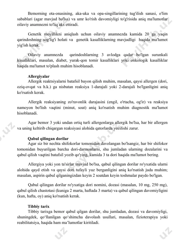 gi haqida ma'lumot yig'ish kerak. oilaviy anamnezda qarindoshlarning 3 avlodga qadar bo'lgan surunkali kasalliklari, masalan, diabet, yurak-qon tomir kasalliklari yoki onkologik kasalliklar haqida ma'lumot to'plash muhim hisoblanadi. allergiyalar allergik reaktsiyalarni batafsil bayon qilish muhim, masalan, qaysi allergen (dori, oziq-ovqat va h.k.) ga nisbatan reaksiya 1-darajali yoki 2-darajali bo'lganligini aniq ko'rsatish kerak. allergik reaksiyaning zo'ravonlik darajasini (engil, o'rtacha, og'ir) va reaksiya namoyon bo'lish vaqtini (minut, soat) aniq ko'rsatish muhim diagnostik ma'lumot hisoblanadi. agar bemor 3 yoki undan ortiq turli allergenlarga allergik bo'lsa, har bir allergen va uning keltirib chiqargan reaksiyasi alohida qatorlarda yozilishi zarur. qabul qilingan dorilar agar siz bir nechta shifokorlar tomonidan davolangan bo'lsangiz, har bir shifokor tomonidan buyurilgan barcha dori-darmonlarni, shu jumladan ularning dozalarini va qabul qilish vaqtini batafsil yozib qo'ying, kamida 3 ta dori haqida ma'lumot bering. allergiya yoki yon ta'sirlar mavjud bo'lsa, qabul qilingan dorilar ro'yxatida ularni alohida qayd etish va qaysi dori tufayli yuz berganligini aniq …