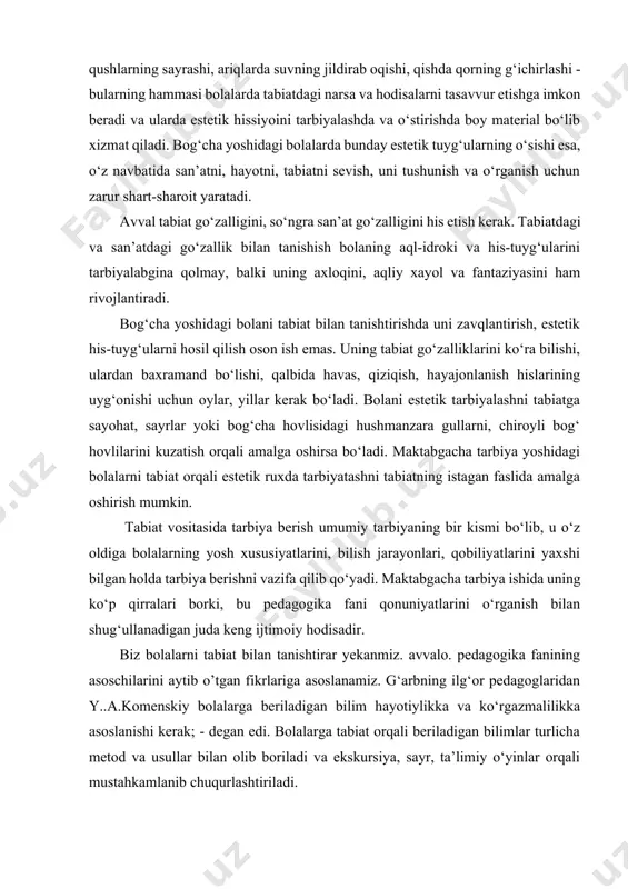 lani estetik tarbiyalashni tabiatga sayohat, sayrlar yoki bog‘cha hovlisidagi hushmanzara gullarni, chiroyli bog‘ hovlilarini kuzatish orqali amalga oshirsa bo‘ladi. maktabgacha tarbiya yoshidagi bolalarni tabiat orqali estetik ruxda tarbiyatashni tabiatning istagan faslida amalga oshirish mumkin. tabiat vositasida tarbiya berish umumiy tarbiyaning bir kismi bo‘lib, u o‘z oldiga bolalarning yosh xususiyatlarini, bilish jarayonlari, qobiliyatlarini yaxshi bilgan holda tarbiya berishni vazifa qilib qo‘yadi. maktabgacha tarbiya ishida uning ko‘p qirralari borki, bu pedagogika fani qonuniyatlarini o‘rganish bilan shug‘ullanadigan juda keng ijtimoiy hodisadir. biz bolalarni tabiat bilan tanishtirar yekanmiz. avvalo. pedagogika fanining asoschilarini aytib o’tgan fikrlariga asoslanamiz. g‘arbning ilg‘or pedagoglaridan y..a.komenskiy bolalarga beriladigan bilim hayotiylikka va ko‘rgazmalilikka asoslanishi kerak; - degan edi. bolalarga tabiat orqali beriladigan bilimlar turlicha metod va usullar bilan olib boriladi va ekskursiya, sayr, ta’limiy o‘yinlar orqali mustahkamlanib chuqurlashtiriladi. dasturning tabiat bilan tanishtirish bo‘limiga materiallar quyidagi prinsiplar asosida tanlanadi: bolalarni tabiat bilan tanishtirish prinsiplari bolalar yoshiga mos jonli va jonsiz tabiat haqida …