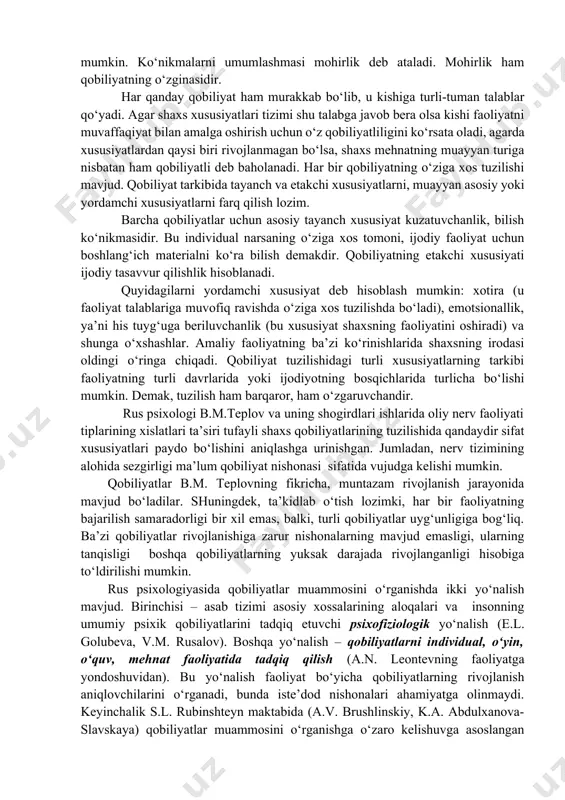 mukamallashib va rivojlanib boradi. qobiliyatga yaqinroq turadigan tushunchalar ko‘nikma va malakadir. ular faoliyat mexanizmini tashkil qiladilar. hamda ular qobiliyat bilan birgalikda mahoratga erishishni ta’minlaydilarki, buning natijasida mehnatda katta yutuqlar qo‘lga kiritiladi. qobiliyatli, ammo noshut inson ko‘p narsaga erisha olmaydi. qobiliyat ko‘nikmada ro‘yobga chiqadi. darhaqiqat, qobiliyatli kishining ko‘nikma va malakalari ko‘p qirrali va mukammallashgan bo‘ladi. shuning bilan birga ko‘nikma va malalakalar etishmagan qobiliyatni bir muncha to‘ldirish yoki undagi kamchilikni tugatish mumkin. ko‘nikmalarni umumlashmasi mohirlik deb ataladi. mohirlik ham qobiliyatning o‘zginasidir. har qanday qobiliyat ham murakkab bo‘lib, u kishiga turli-tuman talablar qo‘yadi. agar shaxs xususiyatlari tizimi shu talabga javob bera olsa kishi faoliyatni muvaffaqiyat bilan amalga oshirish uchun o‘z qobiliyatliligini ko‘rsata oladi, agarda xususiyatlardan qaysi biri rivojlanmagan bo‘lsa, shaxs mehnatning muayyan turiga nisbatan ham qobiliyatli deb baholanadi. har bir qobiliyatning o‘ziga xos tuzilishi mavjud. qobiliyat tarkibida tayanch va etakchi xususiyatlarni, muayyan asosiy yoki yordamchi xususiyatlarni farq qilish lozim. barcha qobiliyatlar uchun asosiy …