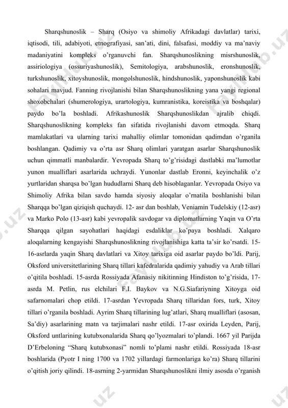 diy va arab tillari o’qitila boshladi. 15-asrda rossiyada afanasiy nikitinning hindiston to’g’risida, 17-asrda m. petlin, rus elchilari f.i. baykov va n.g.siafariyning xitoyga oid safarnomalari chop etildi. 17-asrdan yevropada sharq tillaridan fors, turk, xitoy tillari o’rganila boshladi. ayrim sharq tillarining lug’atlari, sharq mualliflari (asosan, sa’diy) asarlarining matn va tarjimalari nashr etildi. 17-asr oxirida leyden, parij, oksford untlarining kutubxonalarida sharq qo’lyozmalari to’plandi. 1667 yil parijda d’erbeloning “sharq kutubxonasi” nomli to’plami nashr etildi. rossiyada 18-asr boshlarida (pyotr i ning 1700 va 1702 yillardagi farmonlariga ko’ra) sharq tillarini o’qitish joriy qilindi. 18-asrning 2-yarmidan sharqshunoslikni ilmiy asosda o’rganish boshlandi. mustamlakaga aylantirilgan sharq mamlakatlaridan g’arbga katta moddiy boyliklar bilan bir qatorda ko’plab yozma yodgorliklar ham olib ketildi, yevropaning leyden, london, parij, keyinchalik peterburg kabi shaharlarida boy qo’lyozma fondlari tashkil etildi. ularda tarix, fan va madaniyat tarixi, dinshunoslik, huquq, falsafa, til va adabiyotga oid qo’lyozma asarlar yig’ilgan bo’lib, ularni tarjima va tadqiq etish ilmiy sharqshunoslikning shakllanishiga zamin …