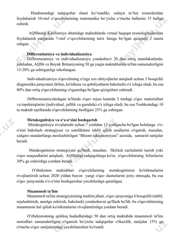 ha oʻrtacha ballarini 15 ballga oshirdi. aqshning kaliforniya shtatidagi maktablarda virtual haqiqat texnologiyalaridan foydalanish natijasida 7-sinf oʻquvchilarining tarix faniga boʻlgan qiziqishi 2 marta oshgan. differentiatsiya va individualizatsiya differensiatsiya va individualizatsiya yondashuvi 20 dan ortiq mamlakatlarda, jumladan, aqsh va buyuk britaniyaning 50 ga yaqin maktablarida ta'lim samaradorligini 15-20% ga oshirganligi isbotlangan. individualizatsiya o'quvchining o'ziga xos ehtiyojlarini aniqlash uchun 3 bosqichli diagnostika jarayonini (bilim, ko'nikma va qobiliyatlarni baholash) o'z ichiga oladi, bu esa 80% dan ortiq o'quvchilarning o'rganishga bo'lgan qiziqishini oshiradi. differensiatsiyalashgan ta'limda o'quv rejasi kamida 3 turdagi o'quv materiallari va topshiriqlarini (individual, juftlik va guruhda) o'z ichiga oladi, bu esa toshkentdagi 10 ta maktab tajribasida o'quvchilarning faolligini 25% ga oshirgan. metakognitsiya va oʻz-oʻzini boshqarish metakognitsiya rivojlanishi uchun 7 yoshdan 12 yoshgacha bo'lgan bolalarga o'z-o'zini baholash strategiyasi va xatoliklarni tahlil qilish usullarini o'rgatish, masalan, xalqaro standartlarga moslashtirilgan “bloom taksonomiyasi” asosida, samarali natijalar beradi. metakognitsion strategiyani qo'llash, masalan, fikrlash xaritalarini tuzish yoki o'quv …