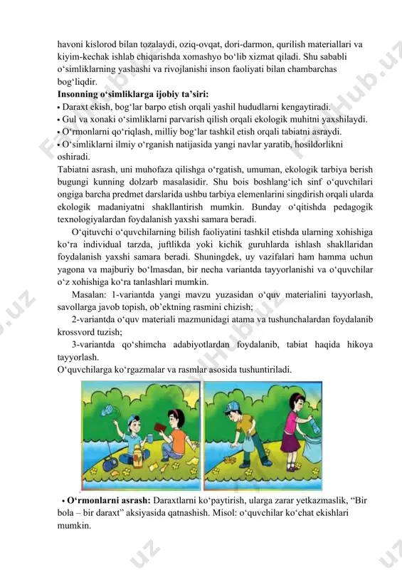 alligini ta’minlaydi, balki inson hayotida ham beqiyos ahamiyatga ega. ular havoni kislorod bilan tozalaydi, oziq-ovqat, dori-darmon, qurilish materiallari va kiyim-kechak ishlab chiqarishda xomashyo bo‘lib xizmat qiladi. shu sababli o‘simliklarning yashashi va rivojlanishi inson faoliyati bilan chambarchas bog‘liqdir. insonning o‘simliklarga ijobiy ta’siri: · daraxt ekish, bog‘lar barpo etish orqali yashil hududlarni kengaytiradi. · gul va xonaki o‘simliklarni parvarish qilish orqali ekologik muhitni yaxshilaydi. · o‘rmonlarni qo‘riqlash, milliy bog‘lar tashkil etish orqali tabiatni asraydi. · o‘simliklarni ilmiy o‘rganish natijasida yangi navlar yaratib, hosildorlikni oshiradi. tabiatni asrash, uni muhofaza qilishga o‘rgatish, umuman, ekologik tarbiya berish bugungi kunning dolzarb masalasidir. shu bois boshlang‘ich sinf o‘quvchilari ongiga barcha predmet darslarida ushbu tarbiya elemenlarini singdirish orqali ularda ekologik madaniyatni shakllantirish mumkin. bunday o‘qitishda pedagogik texnologiyalardan foydalanish yaxshi samara beradi. o‘qituvchi o‘quvchilarning bilish faoliyatini tashkil etishda ularning xohishiga ko‘ra individual tarzda, juftlikda yoki kichik guruhlarda ishlash shakllaridan foydalanish yaxshi samara beradi. shuningdek, uy vazifalari ham hamma uchun …