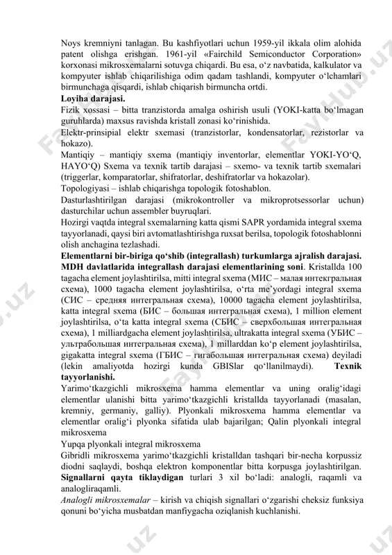 lim alohida patent olishga erishgan. 1961-yil «fairchild semiconductor corporation» korxonasi mikrosxemalarni sotuvga chiqardi. bu esa, o‘z navbatida, kalkulator va kompyuter ishlab chiqarilishiga odim qadam tashlandi, kompyuter o‘lchamlari birmunchaga qisqardi, ishlab chiqarish birmuncha ortdi. loyiha darajasi. fizik xossasi – bitta tranzistorda amalga oshirish usuli (yoki-katta bo‘lmagan guruhlarda) maxsus ravishda kristall zonasi ko‘rinishida. elektr-prinsipial elektr sxemasi (tranzistorlar, kondensatorlar, rezistorlar va hokazo). mantiqiy – mantiqiy sxema (mantiqiy inventorlar, elementlar yoki-yo‘q, hayo‘q) sxema va texnik tartib darajasi – sxemo- va texnik tartib sxemalari (triggerlar, komparatorlar, shifratorlar, deshifratorlar va hokazolar). topologiyasi – ishlab chiqarishga topologik fotoshablon. dasturlashtirilgan darajasi (mikrokontroller va mikroprotsessorlar uchun) dasturchilar uchun assembler buyruqlari. hozirgi vaqtda integral sxemalarning katta qismi sapr yordamida integral sxema tayyorlanadi, qaysi biri avtomatlashtirishga ruxsat berilsa, topologik fotoshablonni olish anchagina tezlashadi. elementlarni bir-biriga qo‘shib (integrallash) turkumlarga ajralish darajasi. mdh davlatlarida integrallash darajasi elementlarining soni. kristallda 100 tagacha element joylashtirilsa, mitti integral sxema (мис – малая интекгральная схема), 1000 tagacha …