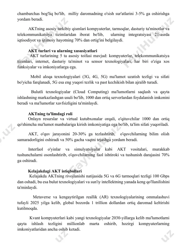 n ortig'ini belgilaydi. akt turlari va ularning xususiyatlari akt turlarining 5 ta asosiy toifasi mavjud: kompyuterlar, telekommunikatsiya tizimlari, internet, dasturiy ta'minot va sensor texnologiyalari, har biri o'ziga xos funksiyalar va imkoniyatlarga ega. mobil aloqa texnologiyalari (3g, 4g, 5g) ma'lumot uzatish tezligi va sifati bo'yicha farqlanadi, 5g esa eng yuqori tezlik va past kechikish bilan ajralib turadi. bulutli texnologiyalar (cloud computing) ma'lumotlarni saqlash va qayta ishlashning markazlashgan usuli bo'lib, 1000 dan ortiq serverlardan foydalanish imkonini beradi va ma'lumotlar xavfsizligini ta'minlaydi. aktning ta'limdagi roli onlayn resurslar va virtual kutubxonalar orqali, o'qituvchilar 1000 dan ortiq qo'shimcha ma'lumot manbalariga kirish imkoniyatiga ega bo'lib, ta'lim sifati yuqoriladi. akt, o'quv jarayonini 20-30% ga tezlashtirib, o'quvchilarning bilim olish samaradorligini oshiradi va 50% gacha vaqtni tejashga yordam beradi. interfaol o'yinlar va simulyatsiyalar kabi akt vositalari, murakkab tushunchalarni osonlashtirib, o'quvchilarning faol ishtiroki va tushunish darajasini 70% ga oshiradi. kelajakdagi akt istiqbollari kelajakda aktning rivojlanishi natijasida 5g va 6g tarmoqlari …