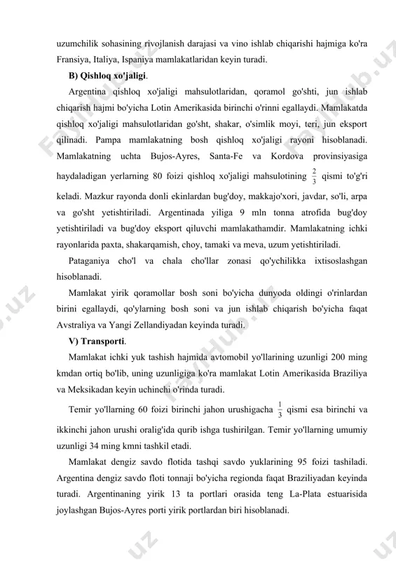 a quvur transportining roli oshdi. (20 ming kmni tashkil etadi). 6. tashqi iqtisodiy aloqalari. mamlakat tovar eksport tarkibining yarmidan ortig'ini bug'doy, makkajo'xori, go'sht, go'sht konservalari, o'simlik moyi (ayniqsa soya yog'i) teri, jun kabi qishloq xo'jaligi va oziq-ovqat sanoati mahsulotlari tashkil etadi. keyinggi yillarda og'ir sanoati mahsulotlari mashinasozlik, ximiya, sellyuloza, qog'oz sanoati mahsulotlari argentina eksporti qiymatining qismini tashkil etmoqda. mamlakat importida mashina va jihozlar 20 foizni, ximiya sanoati mahsulotlari 19 foizni, metallar va metall buyumlar 14 foizni, transport vositalari 8 foizni tashkil etadi. argentinaning tashqi savdo aylanmasi hajmi bo'yicha aqsh, braziliya, germaniya, niderlandiya, yaponiya va xitoy asosiy sheriklari hisoblanadi. shuningdek rossiya bilan ananaviy aloqalar saqlab qolinmoqda. mamlakat tashqi savdo aylanmasining qismi lotin amerikasi mamlakatlariga shuncha qismi yevropa iqtisodiy hamkorligi (eix) mamlakatlariga to'g'ri keladi. tayanch so'zlar: qulay geografik o'rin, mineral xom ashyo resurslari, tog'-kon va qayta ishlash sanoati tarmoqlari, intensiv tovar qishloq xo'jaligi, pampa, patagoniya qishloq xo'jaligi rayonlari foydalanilgan adabiyotlar. 1. i.a.karimov, …