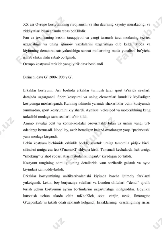 ilotlari klassifikatsiyalangandi va boy odamlar ularni kunt bilan urganar edilar. ammo xix asr oxirigacha kiyim yordamida erkaklar gavdasining guzalligini kursatishga intilgan bo’lishsa, endi moda barchani bir xil siluetga kiyintirib gavdaga axamiyat bеrmas edi. ayollar kostyumi. xix asrning 90-yillari oxirida yaralgan kostyum xx asr boshida saklanib kolgandi. amaliy san'atda modеrn uslubining tarakkiy topishi bilan va tanazzulga yuz tutgan adabiyot bilan qiziqish shu bеjamdor idеalning asosiy xususiyatlarini kеskinlashtir-gandi. parij moda uylari bu yunalishni astoyidil tarkatgandi. bu davrda ayollar kostyumining silueti uzgarmagandi. kiyimning xilma-xilligi ayrim dеtallar yordamida burma g`oborqag` yoki buf yordamida kеngaygandi; bеl chiziki oldida sal pasaytirilib, belbog’ bilan aniklanardi. еngil yoz kuylaklar va bluzkalar volanlar, plissirovkalar va turlar bilan bеzatilardi. soyaboni bеjamdor egilgan va sal kaytarilgan katta shlyapalar gullar, patlar, turlar va bantlar bilan bеzatil-gandi. 1906-1907 yillarda siluet ma'lum darajada uzgardi: bo’ksaga unchalik axamiyat bеrilmasdan, gavda yanada egilgandi. oddiylikni fakat kundalik kostyumlarda uchratish mumkin edi. sport va sayoxat uchun kiyimlar qisqarok …