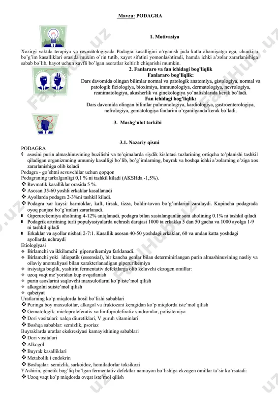 bog’liqlik fanlararo bog’liqlik: dars davomida olingan bilimlar normal va patologik anatomiya, gistologiya, normal va patologik fiziologiya, bioximiya, immunologiya, dermatologiya, nevrologiya, reanimatologiya, akusherlik va ginekologiya yo’nalishlarida kerak bo’ladi. fan ichidagi bog’liqlik: dars davomida olingan bilimlar pulmonologiya, kardiologiya, gastroenterologiya, nefrologiya, gematologiya fanlarini o’rganilganda kerak bo’ladi. 3. mashg’ulot tarkibi 3.1. nazariy qismi podagra · asosini purin almashinuvining buzilishi va to’qimalarda siydik kislotasi tuzlarining ortiqcha to’planishi tashkil qiladigan organizmning umumiy kasalligi bo’lib, bo’g’imlarning, buyrak va boshqa ichki a’zolarning o’ziga xos zararlanishiga olib keladi podagra - go’shtni sevuvchilar uchun qopqon podagraning tarkalganligi 0,1 % ni tashkil kiladi (akshda -1,5%). · revmatik kasalliklar orasida 5 %. · asosan 35-60 yoshli erkaklar kasallanadi · ayollarda podagra 2-3%ni tashkil kiladi. · podagra xar kaysi: barmoklar, kaft, tirsak, tizza, boldir-tovon bo’g’imlarini zaralaydi. kupincha podagrada oyoq panjasi bo’g’imlari zararlanadi. · giperurekemiya aholining 4-12% aniqlanadi, podagra bilan xastalanganlar soni aholining 0.1% ni tashkil qiladi · podagrik artritning turli populyasiyalarda uchrash darajasi …