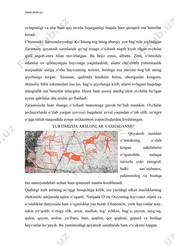 batta. zero, o‘tmishda odamlar ov qilinayotgan hayvonga yaqinlashish, ularni cho‘chitib yubormaslik maqsadida ustiga o‘sha hayvonning terisini, boshiga esa shoxini bog‘lab uning qiyofasiga kirgan. xususan, qadimda hindular bizon, aborigenlar kenguru, shimoliy sibir eskimoslari esa los, bug‘u qiyofasiga kirib, ularni ovlagani haqidagi etnografik ma’lumotlar talaygina. hozir ham asosiy mashg‘uloti ovchilik bo‘lgan ayrim qabilalar shu usulni qo‘llashadi. zarautsoyda ham shunga o‘xshash manzaraga guvoh bo‘lish mumkin. ovchilar archazorlarda o‘tlab yurgan yovvoyi buqalarni avval yaqindan o‘rab olib, so‘ngra o‘qqa tutish maqsadida aynan archasimon yopinchiqlardan foydalangan. yurtimizda arslonlar yashaganmi? — qoyatosh rasmlari o‘tmishning o‘chib ketgan sahifalarini o‘rganishda nafaqat tarixchi yoki etnograf, balki san’atshunos, paleozoolog va boshqa fan namoyandalari uchun ham qimmatli manba hisoblanadi. qadimgi tosh asrining so‘nggi bosqichiga kelib, yer yuzidagi ulkan muzliklarning chekinishi natijasida iqlim o‘zgardi. natijada o‘rta osiyoning hayvonot olami va o‘simliklar dunyosida ham o‘zgarishlar yuz berdi. chunonchi, yirik hayvonlar asta-sekin yo‘qolib, o‘rniga elik, arxar, muflon, tog‘ echkisi, bug‘u, jayron, sayg‘oq, qulon, quyon, arslon, …