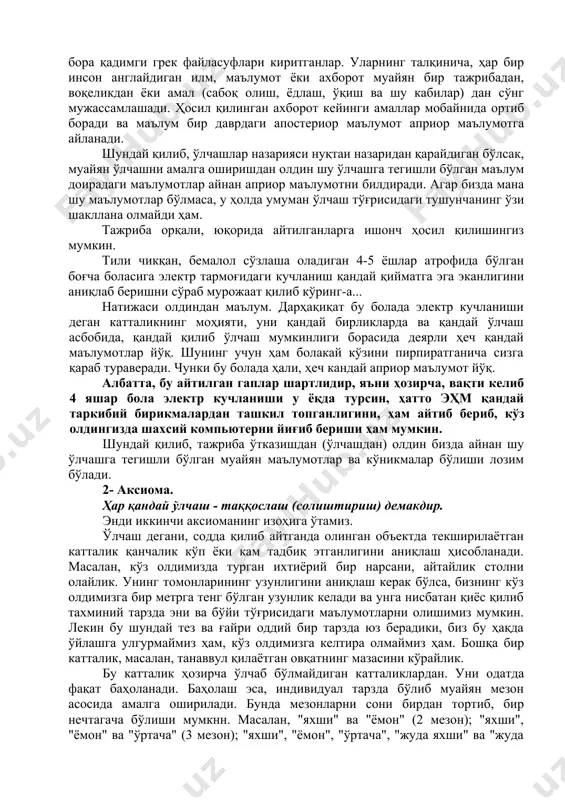 лган гаплар шартлидир, яъни ҳозирча, вақти келиб 4 яшар бола электр кучланиши у ёқда турсин, ҳатто эҳм қандай таркибий бирикмалардан ташкил топганлигини, ҳам айтиб бериб, кўз олдингизда шахсий компьютерни йиғиб бериши ҳам мумкин. шундай қилиб, тажриба ўтказишдан (ўлчашдан) олдин бизда айнан шу ўлчашга тегишли бўлган муайян маълумотлар ва кўникмалар бўлиши лозим бўлади. 2- аксиома. ҳар қандай ўлчаш - таққослаш (солиштириш) демакдир. энди иккинчи аксиоманинг изоҳига ўтамиз. ўлчаш дегани, содда қилиб айтганда олинган объектда текширилаётган катталик қанчалик кўп ёки кам тадбиқ этганлигини аниқлаш ҳисобланади. масалан, кўз олдимизда турган ихтиёрий бир нарсани, айтайлик столни олайлик. унинг томонларининг узунлигини аниқлаш керак бўлса, бизнинг кўз олдимизга бир метрга тенг бўлган узунлик келади ва унга нисбатан қиёс қилиб тахминий тарзда эни ва бўйи тўғрисидаги маълумотларни олишимиз мумкин. лекин бу шундай тез ва ғайри оддий бир тарзда юз берадики, биз бу ҳақда ўйлашга улгурмаймиз ҳам, кўз олдимизга келтира олмаймиз ҳам. бошқа бир катталик, масалан, танаввул қилаётган …