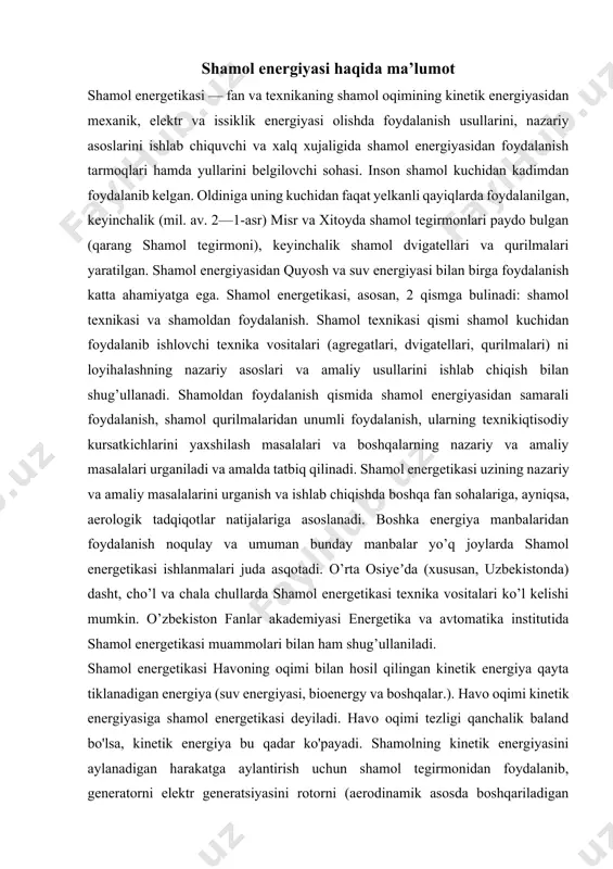 ug’ullaniladi. shamol energetikasi havoning oqimi bilan hosil qilingan kinetik energiya qayta tiklanadigan energiya (suv energiyasi, bioenergy va boshqalar.). havo oqimi kinetik energiyasiga shamol energetikasi deyiladi. havo oqimi tezligi qanchalik baland bo'lsa, kinetik energiya bu qadar ko'payadi. shamolning kinetik energiyasini aylanadigan harakatga aylantirish uchun shamol tegirmonidan foydalanib, generatorni elektr generatsiyasini rotorni (aerodinamik asosda boshqariladigan pichoqlar) aylanadigan kuchini haydovchi mildan jeneratga uzatish yo'li bilan elektr ishlab chiqarishga yo'naltirish uchun ishlatish mumkin. 2008 yildan boshlab dunyodagi shamol energetikasi taxminan 94,1 mln. kvtni tashkil etadi va etkazib beriladigan quvvat dunyo iste'molining 1% dan oshdi. ko'pgina mamlakatlar uchun shamol energiyasi asosiy energiya manbai bo'lmasa-da, 1999 yildan 2005 yilgacha to'rt barobardan ziyodroq o'sdi. turbina pichoqlarini zamonaviy usulda ishlatish, oqimning mexanik energiyasini elektr energiyasiga aylantiradi va generatorga aylanadi. o'rta asr va qadimgi davrlarda shamol tegirmonlari donni va nasos suvini ishlatish uchun ishlatiladigan mexanik energiyani to'plash uchun ishlatilgan. shamol energiyasi yirik shamol energetikasi fermalarida va energiya xavfsizligini ta'minlaydigan …