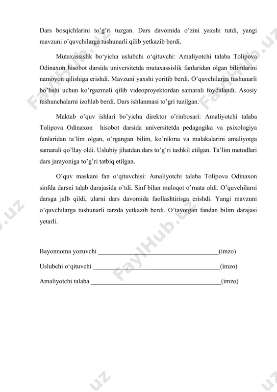 ritib berdi. o’quvchilarga tushunarli bo’lishi uchun ko’rgazmali qilib videoproyektordan samarali foydalandi. asosiy tushunchalarni izohlab berdi. dars ishlanmasi to’gri tuzilgan. maktab o’quv ishlari bo’yicha direktor o’rinbosari: amaliyotchi talaba tolipova odinaxon hisobot darsida universitetda pedagogika va psixologiya fanlaridan ta’lim olgan, o’rgangan bilim, ko’nikma va malakalarini amaliyotga samarali qo’llay oldi. uslubiy jihatdan dars to’g’ri tashkil etilgan. ta’lim metodlari dars jarayoniga to’g’ri tatbiq etilgan. o’quv maskani fan o‘qituvchisi: amaliyotchi talaba tolipova odinaxon sinfda darsni talab darajasida o’tdi. sinf bilan muloqot o’rnata oldi. o’quvchilarni darsga jalb qildi, ularni dars davomida faollashtirisga erishdi. yangi mavzuni o’quvchilarga tushunarli tarzda yetkazib berdi. o’tayotgan fandan bilim darajasi yetarli. bayonnoma yozuvchi _____________________________________(imzo) uslubchi o‘qituvchi _______________________________________(imzo) amaliyotchi talaba ________________________________________(imzo)