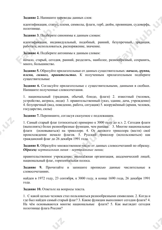словосочетаний по образцу. образец: обширный регион – обширные регионы обширный регион, государственное устройство, независимое государство, огромная территория, глава государства. задание 9. прочитайте и запишите прописью данные числительные в словосочетаниях. состоит из 21 республики, 10 автономных округов, с 7 мая 2008 года, в декабре 1991 года, более 100 языков задание 10. ответьте на вопросы текста. 1. из чего состоит государство россия? 2. на какие регионы можно подразделить россию географически? 3. сколько народностей проживает в россии? 4. кто является главой государства? 5. членом, каких организаций является россия? вариант 3. история зарождения флага. задание 1. прочитайте текст и перескажите его. с самого начала жизни в организованном сообществе человек стал пользоваться множеством разнообразных символов в целях идентификации - как на индивидуальном уровне (чтобы дать информацию о себе или о своем ранге или статусе), так и на уровне группы (чтобы выделить какими-либо знаками свою семью, племя, и, позднее, свой народ) подобными определительными отметками являются символы …
