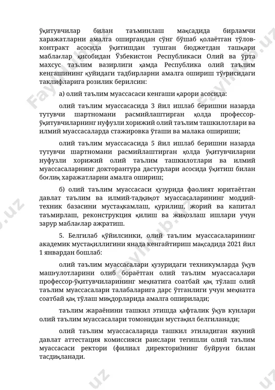 рларни амалга ошириш тўғрисидаги таклифларига розилик берилсин: а) олий таълим муассасаси кенгаши қарори асосида: олий таълим муассасасида 3 йил ишлаб беришни назарда тутувчи шартномани расмийлаштирган ҳолда профессор-ўқитувчиларнинг нуфузли хорижий олий таълим ташкилотлари ва илмий муассасаларда стажировка ўташи ва малака ошириши; олий таълим муассасасида 5 йил ишлаб беришни назарда тутувчи шартномани расмийлаштирган ҳолда ўқитувчиларни нуфузли хорижий олий таълим ташкилотлари ва илмий муассасаларнинг докторантура дастурлари асосида ўқитиш билан боғлиқ харажатларни амалга ошириш; б) олий таълим муассасаси ҳузурида фаолият юритаётган давлат таълим ва илмий-тадқиқот муассасаларининг моддий-техник базасини мустаҳкамлаш, қурилиш, жорий ва капитал таъмирлаш, реконструкция қилиш ва жиҳозлаш ишлари учун зарур маблағлар ажратиш. 5. белгилаб қўйилсинки, олий таълим муассасаларининг академик мустақиллигини янада кенгайтириш мақсадида 2021 йил 1 январдан бошлаб: олий таълим муассасалари ҳузуридаги техникумларда ўқув машғулотларини олиб бораётган олий таълим муассасалари профессор-ўқитувчиларининг меҳнатига соатбай ҳақ тўлаш олий таълим муассасалари талабаларига дарс ўтганлиги учун меҳнатга соатбай ҳақ тўлаш миқдорларида амалга оширилади; таълим жараёнини ташкил этишда …