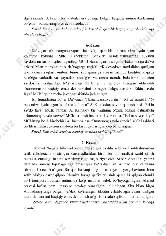 relda tuzilgan oldi-sotdi shartnomasini haqiqiy emas deb topishni so‘ragan. ishga xaridor “erkin savdo fayz” mchj qo‘shimcha javobgar sifatida jalb etilgan. ish hujjatlariga ko‘ra, da’vogar “namangansuvqurilish” aj ga qarashli “6-mexanizatsiyalashgan ko‘chma kolonna” shk auksion savdo qatnashchisi “erkin savdo fayz” mchj rahbari a. kamalov bir vaqtning o‘zida boshqa qatnashchi “bumerang savdo serviz” mchjda bosh hisobchi lavozimida, “erkin savdo fayz” mchjning bosh hisobchisi a. inamov esa “bumerang savdo serviz” mchj rahbari bo‘lib ishlashi auksion savdoda bir kishi qatnashgan deb baholangan. savol. kim oshdi savdosi qanday tartibda tashkil qilinadi? 7- kazus ahmad nargiza bilan nikohdan o‘tayotgan paytda u bilan hisoblashmasdan turib nikohgacha orttirilgan daromadlaridan biror bir mol-mulkni xarid qilish mumkin emasligi haqida o‘z zimmasiga majburiyat oldi. sabab ahmadni yetarli darajada amaliy tajribaga ega emasligini ko‘rsatgan va ahmad o‘z va’dasini tilxatda ko‘rsatib o‘tgan. bir qancha vaqt o‘tganidan keyin u yengil avtomashina sotib olishga qaror qilgan. nargiza bunga qat’iy ravishda qarshilik qilgan chunki yo‘l transport hodisasi …