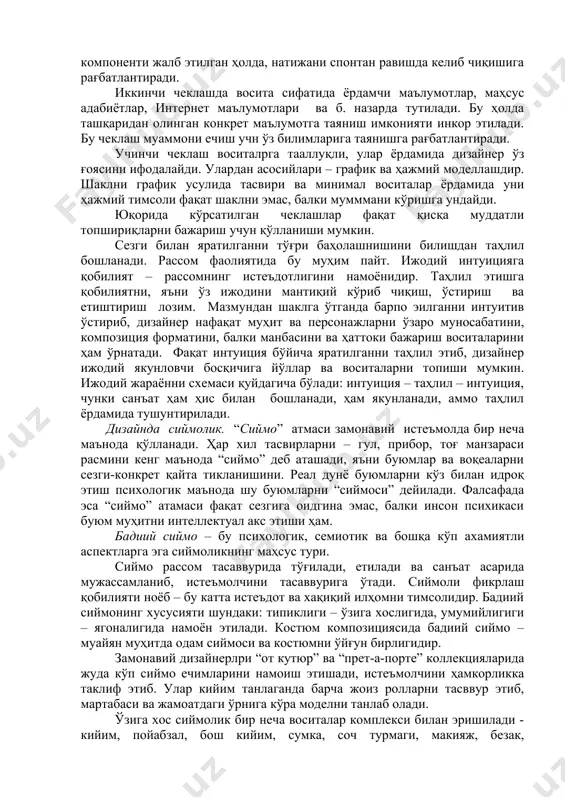 шаклни график усулида тасвири ва минимал воситалар ёрдамида уни ҳажмий тимсоли фақат шаклни эмас, балки мумммани кўришга ундайди. юқорида кўрсатилган чеклашлар фақат қисқа муддатли топшириқларни бажариш учун қўлланиши мумкин. сезги билан яратилганни тўғри баҳолашнишини билишдан таҳлил бошланади. рассом фаолиятида бу муҳим пайт. ижодий интуицияга қобилият – рассомнинг истеъдотлигини намоёнидир. таҳлил этишга қобилиятни, яъни ўз ижодини мантиқий кўриб чиқиш, ўстириш ва етиштириш лозим. мазмундан шаклга ўтганда барпо эилганни интуитив ўстириб, дизайнер нафақат муҳит ва персонажларни ўзаро муносабатини, композиция форматини, балки манбасини ва ҳаттоки бажариш воситаларини ҳам ўрнатади. фақат интуиция бўйича яратилганни таҳлил этиб, дизайнер ижодий якунловчи босқичига йўллар ва воситаларни топиши мумкин. ижодий жараённи схемаси қуйдагича бўлади: интуиция – таҳлил – интуиция, чунки санъат ҳам ҳис билан бошланади, ҳам якунланади, аммо таҳлил ёрдамида тушунтирилади. дизайнда сиймолик. “сиймо” атмаси замонавий истеъмолда бир неча маънода қўлланади. ҳар хил тасвирларни – гул, прибор, тоғ манзараси расмини кенг маънода “сиймо” деб аташади, яъни буюмлар ва …