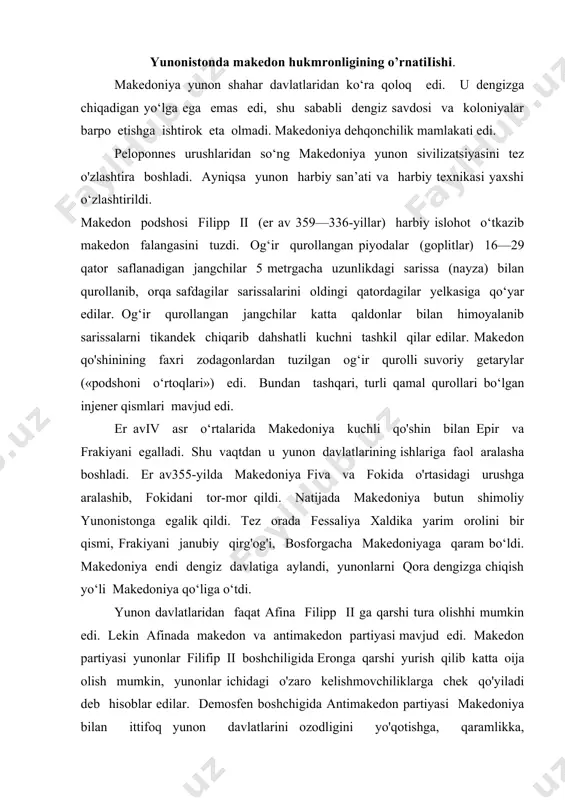 sh qilib katta oija olish mumkin, yunonlar ichidagi o'zaro kelishmovchiliklarga chek qo'yiladi deb hisoblar edilar. demosfen boshchigida antimakedon partiyasi makedoniya bilan ittifoq yunon davlatlarini ozodligini yo'qotishga, qaramlikka, demokratiyani yo‘qotishga olib keladi deb hisobladilar. demosfen afina, fiva, korinf va boshqa yunon shaharlari birlashgan kuchli antimakedon guruhini tuzdi. er av 337-yil avgust oyida beotiyada (xeroneya) hal qiluvchi jang boidi. makedon qo‘shinlari yunonlarni tor-mor qildi. shundan so‘ng er av 337-yilda filipp ii korinf shahrida umumyunon kongressini chaqirdi. kongressda muhim qarorlar qabul qilindi. yunon shaharlarining ittifoqi tuzildi, o'zaro urushlar taqiqlandi, yunon davlatlari makedon podshosi bilan abadiy mudofaa va hujum ittifoqi tuzdi, eron bilan urush boshlashga qaror qilindi. faqat sparta bu kongressga qatnashmadi . filipp ii eron bilan urushga jiddiy tayyoigarlik ko‘ra boshladi, ammo sharqqa yurish g'oyasini amalga oshirish filipp ii ga nasib etmadi. bu g'oyani uning o‘g ii iskandar amalga oshirdi. iskandar taxt vorisi va oqsuyak oilaning farzandiga munosib boigan ta’lim- tarbiyani oldi. o'sha …