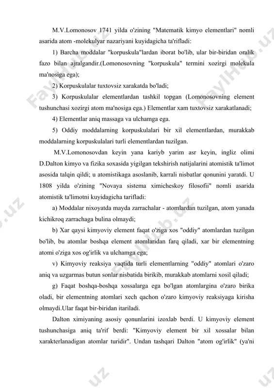 xil xossalar bilan xarakterlanadigan atomlar turidir". undan tashqari dalton "atom og'irlik" (ya'ni atomning nisbiy og'irligi) tushunchasini kiritdi, vodorodning atom og'irligini shartli ravishda 1 ga teng deb kabul qildi. dalton ta'limotida kamchiliklar borligi usha vaqtdayok ma'lum bo'ldi. dalton ta'limoti oddiy moddalarning molekulalari bo'lishini inkor qildi. m.v.lomonosov ta'limoti dalton ta'limotidan afzal bo'lib chikdi. lomonosov ta'limoti turli xossalari atomlar bilan bir qatorda bir xil xossali atomlarning xam o'zaro birika olishga yo'l ko'yar edi. molekula bu berilgan moddaning kimyoviy xossalariga ega bo'lgan eng kichik zarrachadir. molekulaning kimyoviy xossalari uning tarkibi va kimyoviy tuzilishi bilan aniqlanadi. atom bu kimyoviy elementlarning oddiy va murakkab moddalar tarkibiga kiradigan eng kichik zarrachadir. elementning kimyoviy xossalari uning atomining tuzilishi bilan aniqlanadi. atom - bu musbat zaryadlangan atom yadrosi bilan manfiy zaryadlangan elektronlardan tashkil topgan elektroneytral zarrachadir. kimyoviy element - bu yadrosining musbat zaryadi bir xil bo'lgan atomlarning muayyan turidir. tekshirishlar shuni kursatadiki, tabiatda bitta elementning massasi turli bo'lgan atomlari …