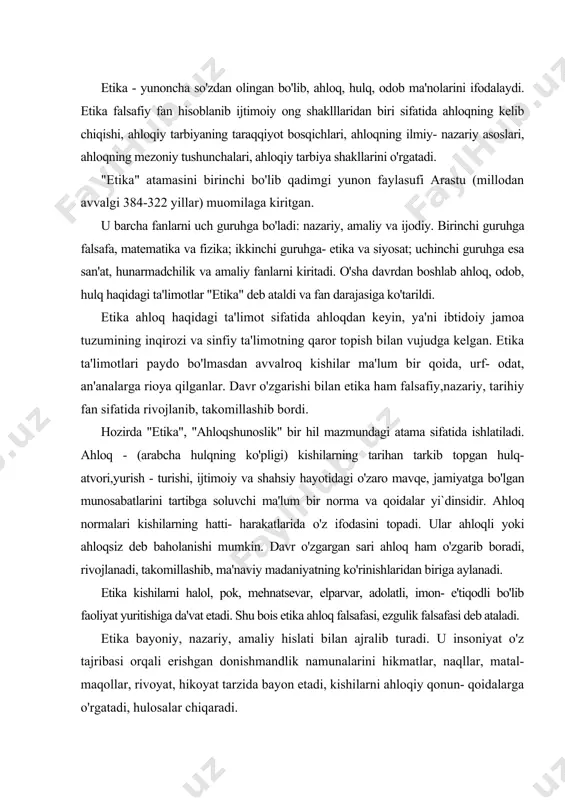 halol, pok, mehnatsevar, elparvar, adolatli, imon- e'tiqodli bo'lib faoliyat yuritishiga da'vat etadi. shu bois etika ahloq falsafasi, ezgulik falsafasi deb ataladi. etika bayoniy, nazariy, amaliy hislati bilan ajralib turadi. u insoniyat o'z tajribasi orqali erishgan donishmandlik namunalarini hikmatlar, naqllar, matal- maqollar, rivoyat, hikoyat tarzida bayon etadi, kishilarni ahloqiy qonun- qoidalarga o'rgatadi, hulosalar chiqaradi. o'z davrining buyuk donishmandlari bo'lgan aflotun, arastu, epikur, tsitseron, seneka, avgustin, farobiy, ibn sino, ~azzoliy, spinoza, kant, gegel, feyerbah va boshqalar etika nazariyasiga oid ta'limotlar yaratdilar. etikaning amaliy hususiyatlari kaykovusning "qobusnoma", sa'diyning "guliston", jomiyning "bahoriston", navoiyning "mahbub ul- qulub"; montenning "tajribanoma", loroshfukoning "hikmatlar", gulhaniyning "zarbulmasal" asarlarida o'z ifodasini topgan. etika barcha ijtimoiy fanlar bilan o'zaro yaqin aloqada rivojlanib, nazariy va amaliy jihatdan taraqqiy etib bormoqda. ayniqsa, uning nafosatshunoslik (estetika) bilan aloqasi qadimiy va o'ziga hos. avvalo, insonning har bir hatti- harakati va niyati ham ahloqiylikka, ham nafosatga tegishli bo'ladi, ya'ni muayyan ijobiy faoliyat ham ezgulik (ichki go'zallik) …