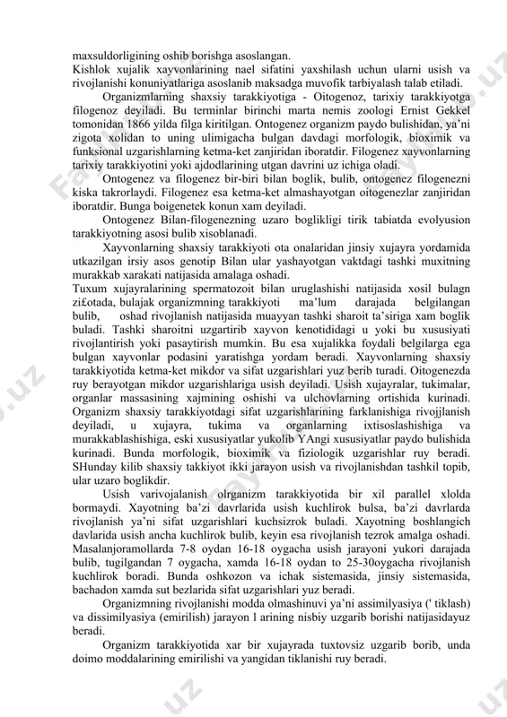 ulotlari va sanoatini xom ashe bilan ta’minlaydi. chorva maxsulotining kupayishi chorva mollari sonini usishi va maxsuldorligining oshib borishga asoslangan. kishlok xujalik xayvonlarining nael sifatini yaxshilash uchun ularni usish va rivojlanishi konuniyatlariga asoslanib maksadga muvofik tarbiyalash talab etiladi. organizmlarning shaxsiy tarakkiyotiga - oitogenoz, tarixiy tarakkiyotga filogenoz deyiladi. bu terminlar birinchi marta nemis zoologi ernist gekkel tomonidan 1866 yilda filga kiritilgan. ontogenez organizm paydo bulishidan, ya’ni zigota xolidan to uning ulimigacha bulgan davdagi morfologik, bioximik va funksional uzgarishlarning ketma-ket zanjiridan iboratdir. filogenez xayvonlarning tarixiy tarakkiyotini yoki ajdodlarining utgan davrini uz ichiga oladi. ontogenez va filogenez bir-biri bilan boglik, bulib, ontogenez filogenezni kiska takrorlaydi. filogenez esa ketma-ket almashayotgan oitogenezlar zanjiridan iboratdir. bunga boigenetek konun xam deyiladi. ontogenez bilan-filogenezning uzaro boglikligi tirik tabiatda evolyusion tarakkiyotning asosi bulib xisoblanadi. xayvonlarning shaxsiy tarakkiyoti ota onalaridan jinsiy xujayra yordamida utkazilgan irsiy asos genotip bilan ular yashayotgan vaktdagi tashki muxitning murakkab xarakati natijasida amalaga oshadi. tuxum xujayralarining spermatozoit …