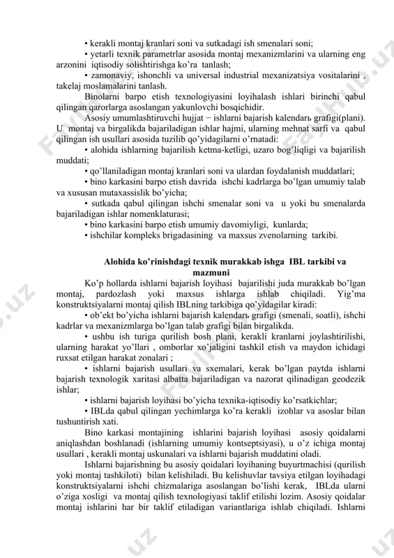 ni qo’llash mumkin bo’lgan ishlarning bajarish usullarini oldindan tahlil qilish; • yig’ma temirbeton konstruktsiyalar ro’yxatini tuzish, nomenklaturasi va materiallarning maksimal massasini aniqlash; • material va yarimfabrikatlarga bo’lgan talabni aniqlash (umumiy soni va aniq muddatda ayrim materiallarni yetkazish zaruriyati); • ishlarni vaqt sarfi va taxminiy mashina vaqti sarfini hisoblash; • bino karkasini barpo etishni mumkin bo’lgan muddatlarini aniqlash; • yuqorida keltirilgan materiallarni birinchi bor tahlili va baholanishi. ma’qul texnologik xulosada, xususan ishlarni bajarish no’qtai nazaridan qo’yidagi printsipial tomonlar aks ettirilishi kerak: • kerakli montaj kranlari soni va sutkadagi ish smenalari soni; • yetarli texnik parametrlar asosida montaj mexanizmlarini va ularning eng arzonini iqtisodiy solishtirishga ko’ra tanlash; • zamonaviy, ishonchli va universal industrial mexanizatsiya vositalarini , takelaj moslamalarini tanlash. binolarni barpo etish texnologiyasini loyihalash ishlari birinchi qabul qilingan qarorlarga asoslangan yakunlovchi bosqichidir. asosiy umumlashtiruvchi hujjat − ishlarni bajarish kalendarь grafigi(plani). u montaj va birgalikda bajariladigan ishlar hajmi, ularning mehnat sarfi va qabul …