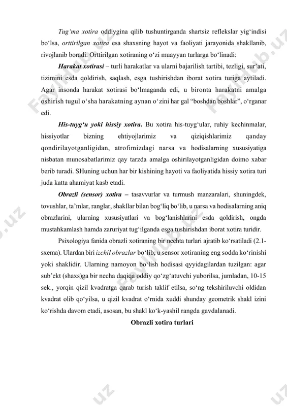 uri mavjud: 1) tug‘ma (irsiy) xotira; 2) orttirilgan xotira. tug‘ma xotira oddiygina qilib tushuntirganda shartsiz reflekslar yig‘indisi bo‘lsa, orttirilgan xotira esa shaxsning hayot va faoliyati jarayonida shakllanib, rivojlanib boradi. orttirilgan xotiraning o‘zi muayyan turlarga bo‘linadi: harakat xotirasi – turli harakatlar va ularni bajarilish tartibi, tezligi, sur’ati, tizimini esda qoldirish, saqlash, esga tushirishdan iborat xotira turiga aytiladi. agar insonda harakat xotirasi bo‘lmaganda edi, u bironta harakatni amalga oshirish tugul o‘sha harakatning aynan o‘zini har gal “boshdan boshlar”, o‘rganar edi. his-tuyg‘u yoki hissiy xotira. bu xotira his-tuyg‘ular, ruhiy kechinmalar, hissiyotlar bizning ehtiyojlarimiz va qiziqishlarimiz qanday qondirilayotganligidan, atrofimizdagi narsa va hodisalarning xususiyatiga nisbatan munosabatlarimiz qay tarzda amalga oshirilayotganligidan doimo xabar berib turadi. shuning uchun har bir kishining hayoti va faoliyatida hissiy xotira turi juda katta ahamiyat kasb etadi. obrazli (sensor) xotira – tasavvurlar va turmush manzaralari, shuningdek, tovushlar, ta’mlar, ranglar, shakllar bilan bog‘liq bo‘lib, u narsa va hodisalarning aniq obrazlarini, ularning xususiyatlari va …