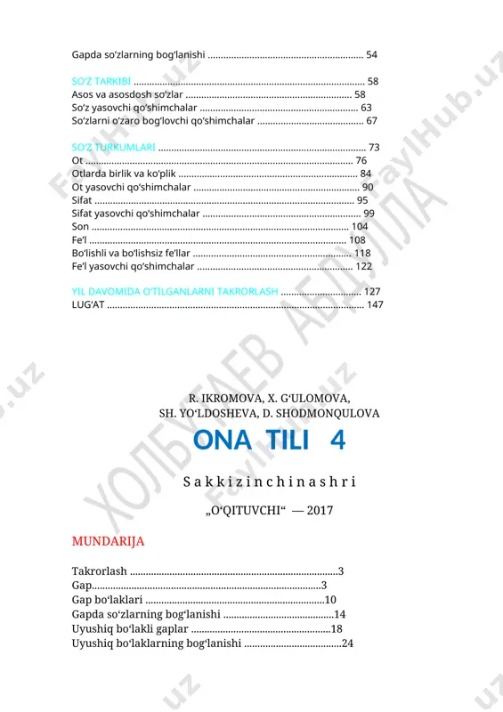 ......................... 76 otlarda birlik va ko‘plik ..................................................................... 84 ot yasovchi qo‘shimchalar ................................................................ 90 sifat .................................................................................................... 95 sifat yasovchi qo‘shimchalar ............................................................. 99 son ................................................................................................... 104 fe’l ................................................................................................... 108 bo‘lishli va bo‘lishsiz fe’llar ............................................................. 118 fe’l yasovchi qo‘shimchalar ............................................................ 122 yil davomida o‘tilganlarni takrorlash ............................... 127 lug‘at ................................................................................................... 147 r. ikromova, x. g‘ulomova, sh. yo‘ldosheva, d. shodmonqulova ona tili 4 s a k k i z i n c h i n a s h r i „o‘qituvchi“ — 2017 mundarija takrorlash ...............................................................................3 gap.......................................................................................3 gap bo‘laklari ....................................................................10 gapda so‘zlarning bog‘lanishi ..........................................14 uyushiq bo‘lakli gaplar .....................................................18 uyushiq bo‘laklarning bog‘lanishi .....................................24 undalma .............................................................................28 nutq. matn .........................................................................35 tovushlar va harflar ..........................................................40 bo‘g‘in ................................................................................4