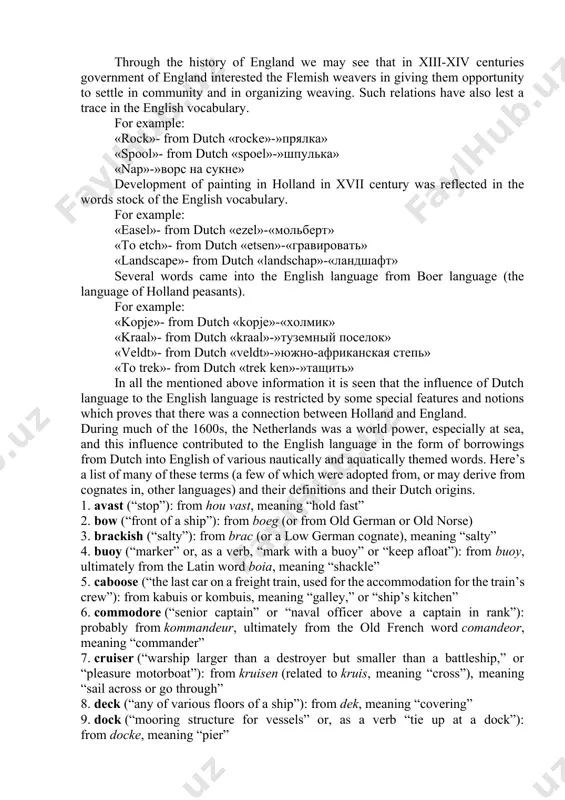 uck»-»шедевр» «wonder child»-from german «wunderkind»-»вундеркинд» the impact of the dutch language. in the word stock of the english vocabulary compact relations between england and netherlands were reflected in the sphere of commerce, military and economics. holland is one of the closest countries to england (in the territorial meaning). all trades of england up to xvi century were limited to river basins of baltic and northern seas. between english ports and ports of ganzei union the brisk connection was supported. the plenty of words concerning shipbuilding, navigation, trade was borrowed during this period from the dutch language. for example: «buoy»-from dutch «boei»-»буй» «cruise»-from dutch «kruis»-»крейсирование» «dock»- from dutch «docke»-»док» «skipper»- from dutch «schipper»-»шкипер» «sloop»- from dutch «sloep»-»шлюп» «yacht»- from dutch «jacht»-»яхта» «bulwark»- from dutch «bulwark»-»бастион» «rover»- from dutch «rover»-»пират, морской разбойник» «deck»-from dutch «deck»-»палуба» «ledger»- from dutch «ledger»-»бухгалтерская книга» through the history of england we may see that in xiii-xiv centuries …