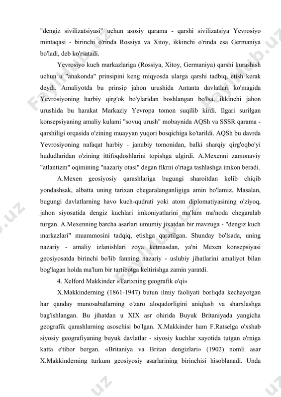 iy - uslubiy jihatlarini amaliyot bilan bog'lagan holda ma'lum bir tartibotga keltirishga zamin yaratdi. 4. xelford makkinder «tarixning geografik o'qi» x.makkinderning (1861-1947) butun ilmiy faoliyati borliqda kechayotgan har qanday munosabatlarning o'zaro aloqadorligini aniqlash va sharxlashga bag'ishlangan. bu jihatdan u xix asr ohirida buyuk britaniyada yangicha geografik qarashlarning asoschisi bo'lgan. x.makkinder ham f.ratselga o'xshab siyosiy geografiyaning buyuk davlatlar - siyosiy kuchlar xayotida tutgan o'rniga katta e'tibor bergan. «britaniya va britan dengizlari» (1902) nomli asar x.makkinderning turkum geosiyosiy asarlarining birinchisi hisoblanadi. unda olim buyuk britaniyaning jahon geosiyosiy haritasida tutgan urnini aniqlashga harakat qilgan. x.makkinder o'zining birinchi essesida (tarixning geografik o'zagi, 1904) a.mexenning dengiz kommunikasiyasining ahamiyati borasidagi karashlarini yanada g'oyaviy jixatdan to'ldirdi. uningcha, tarixning har bir davri "dengiz" va "quruqlik'ni qo'lga kiritgan (nazoratiga olgan) xalqlar o'rtasidagi doimiy konfliktdan iborat. konfliktlarning o'chog'i jahon tarixiy voqealarining markazi bo'lgan yevrosiyodir. mana shu makonda "buyuk osiyo bolgalari" dengiz xalqlari bilan kurash olib borishga shaylanadi. x.makkinder birinchi essesida …