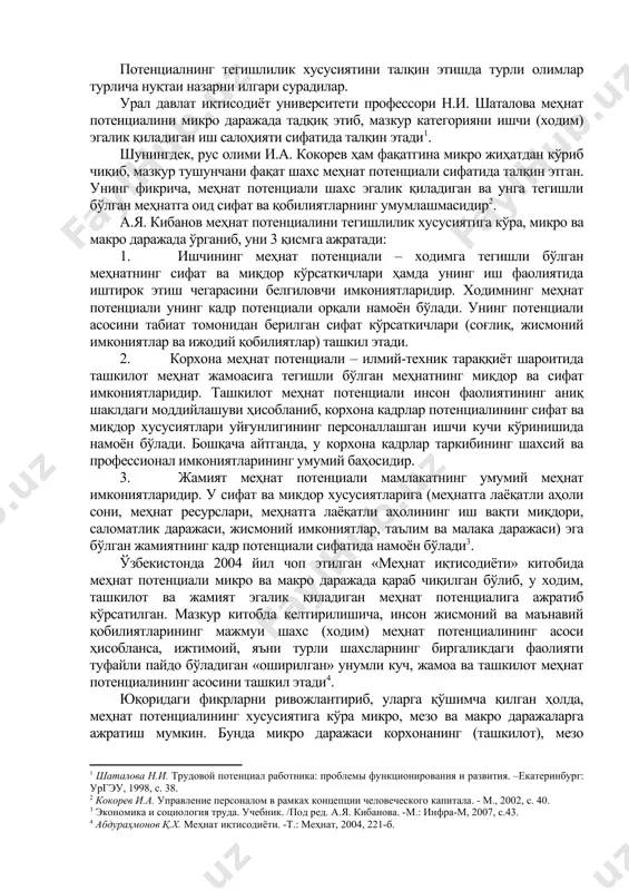 ўлиши керак. ушбу кўрсаткич шахснинг жисмоний имкониятлари, қуввати ва салоҳиятини белгилайди. айнан ушбу имкониятларгина ишлаб чиқаришни ташкил этиш, самарали бошқариш ва иқтисодиётни юритиш учун асос бўлиб хизмат қилади. меҳнат потенциалини тадқиқ этишда уларнинг тегишлилик хусусиятларига кўра ўрганиш алоҳида аҳамият касб этади. чунки у тегишлилик даражасига кўра, ўзига хос хусусиятларга эга бўлиб, бир-биридан фарқланувчи шахсий, тармоқ ва ҳудудий кўрсаткичлар тизимидан иборат. потенциалнинг тегишлилик хусусиятини талқин этишда турли олимлар турлича нуқтаи назарни илгари сурадилар. урал давлат иқтисодиёт университети профессори н.и. шаталова меҳнат потенциалини микро даражада тадқиқ этиб, мазкур категорияни ишчи (ходим) эгалик қиладиган иш салоҳияти сифатида талқин этади[footnoteref:1]. [1: шаталова н.и. трудовой потенциал работника: проблемы функционирования и развития. –екатеринбург: ургэу, 1998, с. 38.] шунингдек, рус олими и.а. кокорев ҳам фақатгина микро жиҳатдан кўриб чиқиб, мазкур тушунчани фақат шахс меҳнат потенциали сифатида талқин этган. унинг фикрича, меҳнат потенциали шахс эгалик қиладиган ва унга тегишли бўлган меҳнатга оид сифат ва қобилиятларнинг умумлашмасидир[footnoteref:2]. [2: кокорев …
