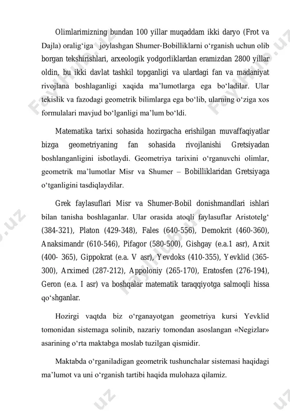 – bobilliklaridan gretsiyaga о‘tganligini tasdiqlaydilar. grek faylasuflari misr va shumer-bobil donishmandlari ishlari bilan tanisha boshlaganlar. ular orasida atoqli faylasuflar aristotelg‘ (384-321), platon (429-348), fales (640-556), demokrit (460-360), anaksimandr (610-546), pifagor (580-500), gishgay (e.a.1 asr), arxit (400- 365), gippokrat (e.a. v asr), yevdoks (410-355), yevklid (365- 300), arximed (287-212), appoloniy (265-170), eratosfen (276-194), geron (e.a. i asr) va boshqalar matematik taraqqiyotga salmoqli hissa qо‘shganlar. hozirgi vaqtda biz о‘rganayotgan geometriya kursi yevklid tomonidan sistemaga solinib, nazariy tomondan asoslangan «negizlar» asarining о‘rta maktabga moslab tuzilgan qismidir. maktabda о‘rganiladigan geometrik tushunchalar sistemasi haqidagi ma’lumot va uni о‘rganish tartibi haqida mulohaza qilamiz. geometrik tushunchalar biz bilamizki, bolalarga geometrik figuralar yordamida maktabgacha bо‘lgan davrda, bog‘chada bera boshlanadi. bog‘chada bolalar tо‘rtburchak, uchburchak, doira, kub, piramida, silindr, shar kabi figuralar va ularning ayrim elementlari bilan tanishadilar, ular yordamida har xil о‘yinlar tashkil qilib; uylar, mashinalar va hokazo narsalarni yasaydilar. bog‘chada geometrik ma’lumotlar, umuman matematik ma’lumotlar о‘yin orqali beriladi. …