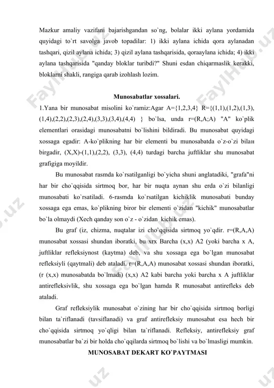 t (kaytma) deb, va shu xossaga ega bo`lgan munosabat refleksiyli (qaytmali) deb ataladi. r=(r,a,a) munosabat xossasi shundan iboratki, (r (x,x) munosabatda bo`lmadi) (x,x) a2 kabi barcha yoki barcha x a juftliklar antirefleksivlik, shu xossaga ega bo`lgan hamda r munosabat antirefleks deb ataladi. graf refleksiylik munosabat o`zining har bir cho`qqisida sirtmoq borligi bilan ta`riflanadi (tavsiflanadi) va graf antirefleksiy munosabat esa hech bir cho`qqisida sirtmoq yo`qligi bilan ta`riflanadi. refleksiy, antirefleksiy graf munosabatlar ba`zi bir holda cho`qqilarda sirtmoq bo`lishi va bo`lmasligi mumkin. munosabat dekart ko`paytmasi bolalar bilan shug`ullangan vaziyatlarning aksariyat hollarida juftlik-hosil qilish zaruriyati yuzaga keladi; ko`chalarni kesib o`tish uchun bolalarni juft qilib saflash, qo`g`irchoq hamda o`yinchoqlardan juftlik hosilqilish, harf juftliklaridan so`zlar tuzish va x.k. juftlik tushunchasi asosida muayyan tartibda joylashtirilgan ikki elementni, ya`ni tartibga solingan juftlikni tushunamiz. birinchi o`rinni egallab turgan element juftlikning birinchi elementi, ikkinchи o`rindagisi esa juftlikning ikkinchi elementi deb ataladi. juftlikni belgilash maqsadida odatda qavsllardan foydalaniladi. (a, b) simvoli …