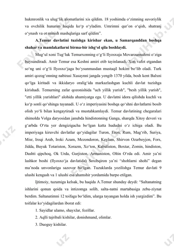 egan ma’noda unvonlariga sazovor bo‘lgan. tuzuklarda yozilishga temur davlati 9 ulushi kengash va 1 ulushi esa shamshir yordamida barpo etilgan. ijtimoiy, tuzumiga kelsak, bu haqida a.temur shunday deydi: “saltanatning ishlarini qonun qoida va intizomga solib, salta-natni martabasiga zebu-ziynat berdim. saltanatimni 12 toifaga bo‘ldim, ularga tayangan holda ish yurgizdim”. bu toifalar ko‘yidagilardan iborat edi: 1. sayidlar ulamo, shayxlar, fozillar. 2. aqlli tajribali kishilar, donishmand, olimlar. 3. duoguy kishilar. 4. amirlar, sarxanglar, sinohsalar. 5. askar va xalq. 6. maxfiy ishlar bilan shug‘ullanuvchi tajribali ishlar. 7. vazirlar, bosh kotiblar, devon munshiylari. 8. hakimlar tabiblar, munajjim va muxandislar, arxitektor-lar. 9. muxaddislar, payg‘ambar va uning saxoborlari haqida rivoyat qiluvchi tarixchilar. 10.mashoyix va so‘ppilar. 11. hunar va sa’nat egalari. 12.har mamlakat va o‘lkalarni yaxshi biluvchi sayohatchi va musofirlar. amir temur o‘zining siyosatini amalga oshirishda, davlatni boshqarishda ulamolar, ilm fan ahillari va yuqoridagi tabaka vakil-lariga qattiq tayangan. bu haqida sohibqiron shunday dedi: “fan va dinning mashxur kishilari …