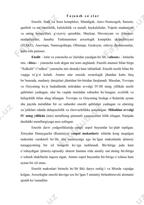 umiy birlashtiruvchi alomatni ajratib ko`rsatadilar: 1. xo`jalikning hamma turidan ko`ra motiga bilan qilinadigan dehqonchilikning ustunligi; 2. chaqmoqtosh qurollar ko`p bo`lishi bilan birga mis qurollarining paydo bo`lishi. 3. katta-katta ibtidoiy jamoa birlashmalarining katta-katta paxsa uylarining mavjudligi; 4. hayvonlarning loydan yasalgan va onalik urug`iga xos bo`lgan haykalchalarning mavjudligi; 5. rangdor sopol buyumlari (gul solingan) ning tarqalishi. yuqoridagi alomatlar misr, mesopotamiya makonlarida, keyinroq yevropa, markaziy osiyo yodgorliklarida ko`zga tashlanadi. eneolitda mesopatamiyada rangdor sopol buyumlarga katakli bezaklar, misrning rangli sopol buyumlariga esa syujetli suratlar chizilgan. osiyo va yevropaning keng hududlarida esa rangdor sopol makonlari tarqalgan. eneolit makonlarining ko`pchiligida, ya`ni dehqonchilikning ibtidoiy usullari tarqalgan hududlarida rangdor sopol buyumlar tarqalgan bo`lsada, ba`zilarida mutlaqo uchramaydi. masalan, germaniya, frantsiya, yevropaning yana boshqa mamlakatlarida eneolit makonlarida rangli sopol buyumlar yo`q. aksincha, bu yerdagi makonlarda naqshi tasma-tasma qilib o`yilgan kulolchilik buyumlari mavjud bo`lgan. markaziy osiyo, xususan o`zbekistondagi eneolit makonlarida sopol buyumlar sirti qizil yoki qora bo`yoqlardan ishlangan geometrik shakllardan iborat …