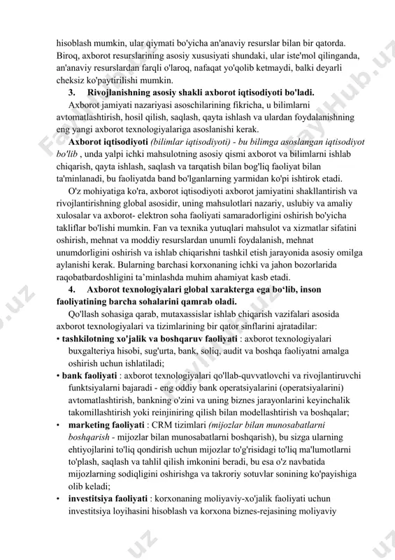 an’at asarlari hamda boshqa xilma-xil jamoat va davlat ahamiyatiga ega bo‘lgan ma’lumotlar kiradi. hozirgi vaqtda jamiyatning axborot resurslarini strategik resurslar deb hisoblash mumkin, ular qiymati bo'yicha an'anaviy resurslar bilan bir qatorda. biroq, axborot resurslarining asosiy xususiyati shundaki, ular iste'mol qilinganda, an'anaviy resurslardan farqli o'laroq, nafaqat yo'qolib ketmaydi, balki deyarli cheksiz ko'paytirilishi mumkin. 3. rivojlanishning asosiy shakli axborot iqtisodiyoti bo'ladi. axborot jamiyati nazariyasi asoschilarining fikricha, u bilimlarni avtomatlashtirish, hosil qilish, saqlash, qayta ishlash va ulardan foydalanishning eng yangi axborot texnologiyalariga asoslanishi kerak. axborot iqtisodiyoti (bilimlar iqtisodiyoti) - bu bilimga asoslangan iqtisodiyot bo'lib , unda yalpi ichki mahsulotning asosiy qismi axborot va bilimlarni ishlab chiqarish, qayta ishlash, saqlash va tarqatish bilan bog'liq faoliyat bilan ta'minlanadi, bu faoliyatda band bo'lganlarning yarmidan ko'pi ishtirok etadi. o'z mohiyatiga ko'ra, axborot iqtisodiyoti axborot jamiyatini shakllantirish va rivojlantirishning global asosidir, uning mahsulotlari nazariy, uslubiy va amaliy xulosalar va axborot- elektron soha faoliyati samaradorligini oshirish bo'yicha takliflar bo'lishi …