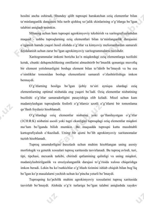 si, mexanik tarkibi, chirindi qatlamining qalinligi va uning miqdori, madaniylashtirilganlik va eroziyalanganlik darajasi to’g’risida xulosa chiqarishga imkon beradi. lekin bu ko’rsatkichlar o’g’itlash tizimini ishlab chiqish bilan bog’liq bo’lgan ko’p masalalarni yechish uchun ko’pincha yetarli bo’lmaydi. tuproqning ko’pchilik muhim agrokimyoviy xossalarini tuproq xaritasida tasvirlab bo’lmaydi. alohida o’g’it turlariga bo’lgan talabni aniqlashda xaydov qatlamidagi asosiy oziq elementlar harakatchan azot, fosfor, kaliy, miqdorini bilish kerak. ohaklashga talabchan bo’lagan kislotali tuproqlarda ularning kislotalik darajasini, gipslash kerak bo’lgan sho’rtob va sho’rxok tuproqlarda singdirilgan natriy miqdorini va uning sho’rxoklik darajasini bilishimiz kerak. ayrim xollarda kerakli agrokimyoviy ko’rsatkichlar tarkibini kengaytirishimiz kerak bo’ladi -chirindi, harakatchan shakldagi ayrim mikroelementlar miqdori hisobiga (torfli tuproqlarda - mis, ohaklangan tuproqlarda -bor va sh.k). kislotali qumloq va qumoq tuproqlar uchun oson harakatchan magniy miqdori muhim ko’rsatkich bo’lib hisoblanadi. yuqorida ko’rsatib o’tilgan ko’rsatkichlarni aniqlash uchun xo’jalikda maxsus agrokimyoviy tekshirish va tuproqni kartografiyalashni o’tgazish talab kilinadi. tuproqni kartografiyalash xo’jalikning o’g’itlarga bo’lgan talabini aniklash uchun kerak …
