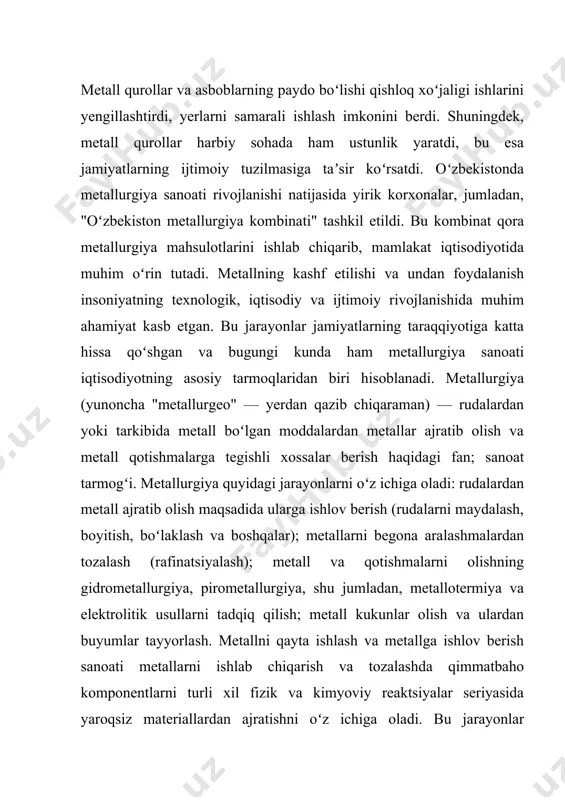 atida yangi texnologik imkoniyatlarni yaratgan va iqtisodiy rivojlanishning asosi bo‘lgan.metallurgiyaning rivojlanishi va uning ta'siri metallurgiya sohasidagi rivojlanish, asosan, savdo-sotiq, qishloq xo‘jaligi va harbiy sohalarga ta’sir ko‘rsatgan. metall buyumlar ishlab chiqarilishi ishlab chiqarish va mehnat jarayonlarini yengillashtirgan, ayniqsa, qishloq xo‘jaligi yerlarini ishlashda metalldan yasalgan asboblar keng qo‘llanila boshlagan. metall qurollar harbiy texnologiyalarda o‘zgarishlarni yuzaga keltirdi, bu esa davlatlar o‘rtasidagi urushlarda ustunlikni yaratgan. shu bilan birga, dastlabki metallurgiyaning rivojlanishi ijtimoiy tuzilmalarda o‘zgarishlarga olib kelgan. metallarga asoslangan yangi iqtisodiy faoliyat, mehnatning maxsus turlarining rivojlanishi, ustalarning va hunarmandlarning ijtimoiy maqomining o‘zgarishi ijtimoiy tizimni shakllantirishda muhim rol o‘ynagan. b. asqarovning kitobida ta'kidlanganidek, dastlabki metallurgiya jarayoni nafaqat texnologik taraqqiyot, balki ijtimoiy va iqtisodiy rivojlanishning asosini tashkil etgan. o‘zbekistonning qadimiy davrlardagi metallurgiya yutuqlari nafaqat mahalliy, balki butun markaziy osiyo va dunyo tarixida muhim o‘rin tutadi. metallni ishlab chiqarish va undan foydalanish, hududdagi aholi turmush tarzini, mehnat faoliyatini va iqtisodiy tuzilmasini tubdan o‘zgartirgan. g. childe “insoniyat tarixi va …