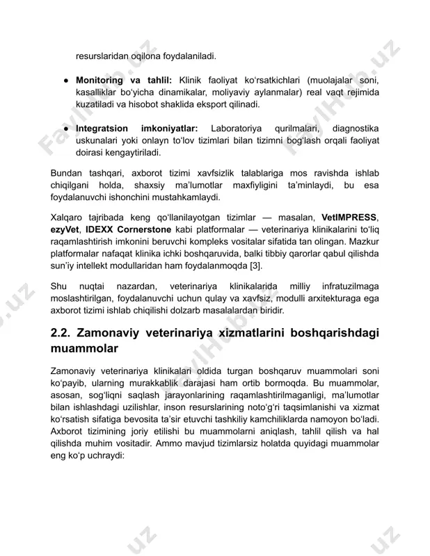 an ham foydalanmoqda [3]. shu nuqtai nazardan, veterinariya klinikalarida milliy infratuzilmaga moslashtirilgan, foydalanuvchi uchun qulay va xavfsiz, modulli arxitekturaga ega axborot tizimi ishlab chiqilishi dolzarb masalalardan biridir. 2.2. zamonaviy veterinariya xizmatlarini boshqarishdagi muammolar zamonaviy veterinariya klinikalari oldida turgan boshqaruv muammolari soni ko‘payib, ularning murakkablik darajasi ham ortib bormoqda. bu muammolar, asosan, sog‘liqni saqlash jarayonlarining raqamlashtirilmaganligi, ma’lumotlar bilan ishlashdagi uzilishlar, inson resurslarining noto‘g‘ri taqsimlanishi va xizmat ko‘rsatish sifatiga bevosita ta’sir etuvchi tashkiliy kamchiliklarda namoyon bo‘ladi. axborot tizimining joriy etilishi bu muammolarni aniqlash, tahlil qilish va hal qilishda muhim vositadir. ammo mavjud tizimlarsiz holatda quyidagi muammolar eng ko‘p uchraydi: 1. ma’lumotlarning tartibsiz yuritilishi zamonaviy veterinariya klinikalari faoliyatida axborotlar bilan ishlash sifati tashkilotning ichki boshqaruvi, xizmat ko‘rsatish tezligi va aniqligi, shuningdek, mijozlar ehtiyojiga mos javob bera olish darajasi bilan chambarchas bog‘liqdir. biroq ko‘plab klinikalarda axborotlar hali ham tartibsiz, tizimlashtirilmagan yoki eskirgan texnik vositalarda saqlanmoqda. bu holat boshqaruv samaradorligiga bevosita salbiy ta’sir ko‘rsatadi. veterinariya …