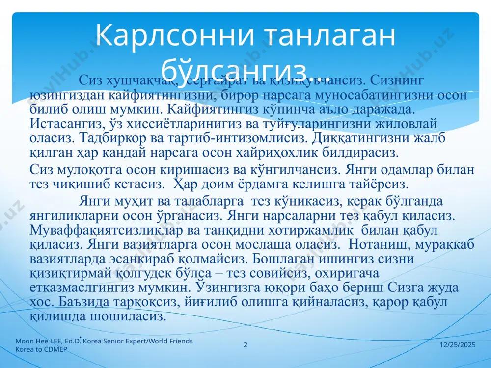 корсиз. ғайратлисиз, ишчансиз, чидамлисиз. сизнинг матонатингиз, ўзингизни тута билишингиз жуда яхши ривожланган, мустаҳкам, бамаъни ва доим бир хилсиз, ўзгарувчан эмассиз. кучингизни бўлар-бўлмасга сарф қилавермайсиз. сизга беозорлик ва мулойимлик хос, ўз шахсингизга нисбатан пичинг ва кесатиқларга хотиржам муносабат билдирасиз. ҳамма нарсада саранжомлик ва тартиблилик сизга хос. диққатингизни бошқа нарсага кўчиришингиз қийин ва янги муҳитга қийинлик билан мослашасиз. кўникма ва одатларингизни жуда секинлик билан ўзгартирасиз. сиз янги фаолиятга диққатингизни жалб қилишингиз қийин, лекин мослашиб олгач, умуман чалғимайсиз. бошлаган ишингизни охирига етказасиз. сиз чарчоқ билмайдиган меҳнаткашсиз. 9/24/2024 moon hee lee, ed.d. korea senior expert/world friends korea to cdmep 4 тимсоҳ генани танладингиз сизнинг жуда таъсирчансиз. кичкинагина сабаб кўз ёшларингизни чақириши мумкин. баъзида сиз ўзингизга ишонмайсиз, журъатингиз кам. қийинчиликлар сизни қўлларингизни туширишга, чекинишга мажбур қилади. кайфиятингиз кўпинча тушкун. сиз кам киришимлисиз, тортинчоқ ва қатъиятсизсиз. одатий шароитда ўзингизни дадил хис қиласиз ва топшириқларни муваффақиятли бажарасиз. сабр-тоқатлисиз. ёлғизликни осон кўтарасиз. саранжом-сариштасиз. сизга ҳамма нарсани тартибга келтириш, …