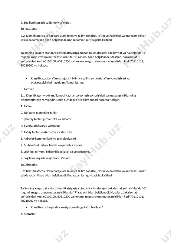 gilanadi. kod raqamlari quyidagicha kiritiladi: taʼlimning xalqaro standart klassifikatsiyasiga binoan taʼlim darajasi bakalavriat yoʻnalishlarida “6” raqami, magistratura mutaxassisliklarida “7” raqami bilan belgilanadi. masalan, bakalavriat yoʻnalishlari kodi 60110100, 60210200 va hokazo, magistratura mutaxassisliklari kodi 70110101, 70210202 va hokazo. · klassifikatorda taʼlim darajalari, bilim va taʼlim sohalari, taʼlim yoʻnalishlari va mutaxassisliklari haqida maʼlumot bering. 3. taʼriflar 3.1. klassifikator — oliy maʼlumotli kadrlar tayyorlash yoʻnalishlari va mutaxassisliklarining tizimlashtirilgan roʻyxatidir. unda quyidagi oʻnta bilim sohasi nazarda tutilgan: 1. taʼlim. 2. sanʼat va gumanitar fanlar. 3. ijtimoiy fanlar, jurnalistika va axborot. 4. biznes, boshqaruv va huquq. 5. tabiiy fanlar, matematika va statistika. 6. axborot-kommunikatsiya texnologiyalari. 7. muhandislik, ishlov berish va qurilish sohalari. 8. qishloq, oʻrmon, baliqchilik xoʻjaligi va veterinariya. 9. sogʻliqni saqlash va ijtimoiy taʼminot. 10. xizmatlar. 3.2. klassifikatorda taʼlim darajalari, bilim va taʼlim sohalari, taʼlim yoʻnalishlari va mutaxassisliklari sakkiz raqamli kod bilan belgilanadi. kod raqamlari quyidagicha kiritiladi: taʼlimning xalqaro standart klassifikatsiyasiga binoan taʼlim darajasi …