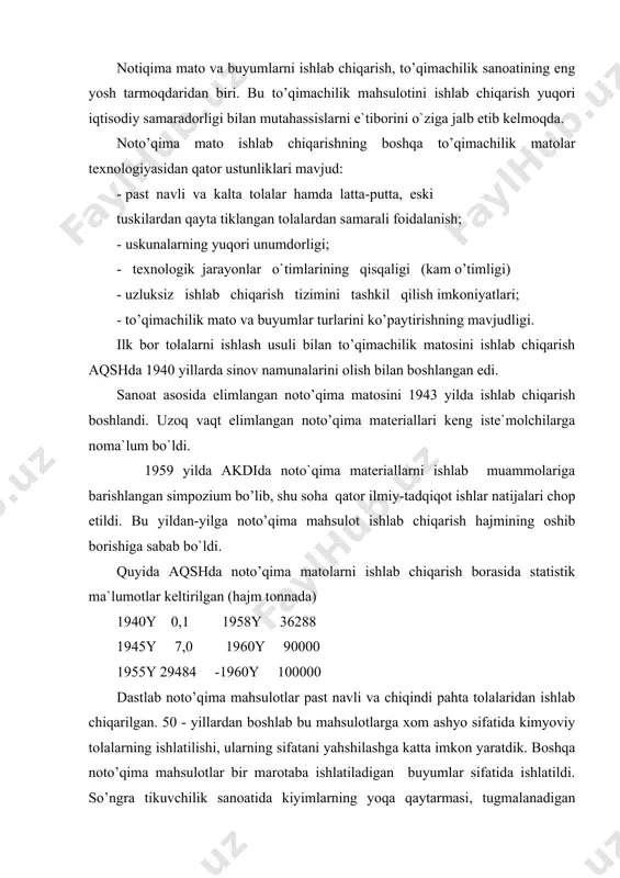 ir marotaba ishlatiladigan buyumlar sifatida ishlatildi. so’ngra tikuvchilik sanoatida kiyimlarning yoqa qaytarmasi, tugmalanadigan joylarida, bog’lovchi material sifatida va boshqa maceadlarda qo’llanildi, mavjud noto’qima mahsulotlari ishlatilgan xom ashyo turi va ishlab chiqarish usullari bo’yicha xilma-xil bo’lib, ular kuyndagicha tasniflash mumkin. 1960 yillarga kelib noto’qima matolarni elimlab olish usuliga mehanikaviy noto’qima ishlab chiqarish usuli qo`shilib bu mahsulotni ishlab chiqarish hajmi yildan-yilga oshishiga sabab bo`ldi. shuning bilan birga bu mahsulotning ishlatilish doirasi noto’qima matolarning artikullari asosiy belgilariga muvofiq bu mahsulotlarni tasniflashga imkon beradi. artikul raqamlari olti xonali soddan iborat bo’lib, matodagi xom ashyo, ishlab chiqarish texnologiyasi va mahsulot turini ko`rsatadi. artikuldagi birinchi raqam 9 bo’lib, noto’qima mat ekanligini bildiradi. ikkinchi raqam xom ashyo guruhini ko’rsatadi: 1-pahta, 2-jun va tuk bilan boshqa tola aralashmasi, 3-ipak, 4-zig’ir va kanop. uchinchi raqam texnologiyaning asosiy belgilarini aniqlaydi: 1- tolalar qatlamlari tikilgan, 2-gazlama tikilgan, 3-iplar tikilgan, 4-tola ignalar yordamide to’qilgan, 5-elimlangan, 6-murakkab texnologiya asosida olingan, 7-tikib to’qilgan vatin, …