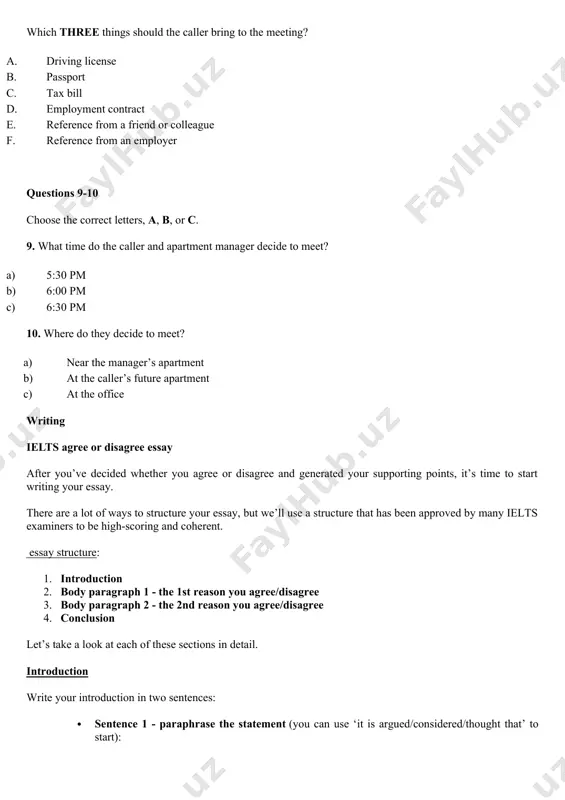 colleague f. reference from an employer questions 9-10 choose the correct letters, a, b, or c. 9. what time do the caller and apartment manager decide to meet? a) 5:30 pm b) 6:00 pm c) 6:30 pm 10. where do they decide to meet? a) near the manager’s apartment b) at the caller’s future apartment c) at the office writing ielts agree or disagree essay after you’ve decided whether you agree or disagree and generated your supporting points, it’s time to start writing your essay. there are a lot of ways to structure your essay, but we’ll use a structure that has been approved by many ielts examiners to be high-scoring and coherent. essay structure: 1. introduction 2. body paragraph 1 - the 1st reason you agree/disagree 3. body paragraph 2 - the 2nd reason you agree/disagree 4. conclusion let’s take a look at each of these sections in detail. …