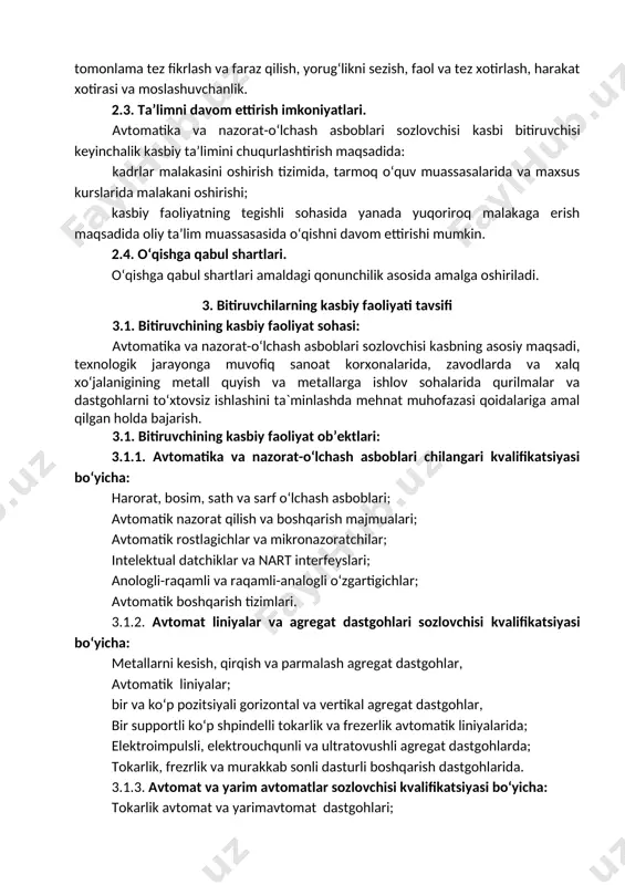umumiy va kasbiy kompetensiyalariga qo‘yiladigan talablar 4.1. avtomatika va nazorat-o‘lchash asboblari sozlovchisi bitiruvchilari umumiy kompetensiyasiga qo‘yiladigan talablar: umumkasbiy kompetentsiya: uk-1. kasbiy faoliyat doirasida vujudga keladigan turli masalalar echimini topish usullarini tanlay olish; uk-2. rahbar tomonidan belgilangan maqsadga erishish uchun jamoada ishlay olish; uk-3. o‘zining kasbiy malakasini va shaxsiy kamolotini takomillashtirib borish; uk-4. jamoada va ma’lum vazifani bajarishga yo‘naltirilgan guruhda ishlash, hamkasblar, rahbarlar va mijozlar bilan samimiy, xushmuomala va samarali muloqot qilish; uk-5. ta’lim olgan tilida fikrini og‘zaki va yozma ravishda ravon bayon qilish; uk-6. umuminsoniy fazilatlarga ega bo‘lish, o‘z millatini va vatanini sevish, u bilan faxrlanish, milliy urf-odatlar, qadriyatlarni hurmat qilish; uk-7. professional vazifalarni samarali bajarish uchun zarur bo‘ladigan ma’lumotlarni qidirish; uk-8. kasbiy faoliyatida axborot-kommunikatsiya texnologiyalarini qo‘llash; uk-9. kasbga doir hujjatlar bilan ishlash; uk-10. kasbiy faoliyatda xavfsizlik texnikasi va mehnat muhofazasi qoidalariga amal qilish ko‘nikmalariga ega bo‘lish. uk-11. sanoat va nosanoat tashkilotlarda vujudga keladigan chiqindilarni atrof-muhitga zarar yetkazmaslik choralarini koʻrish …