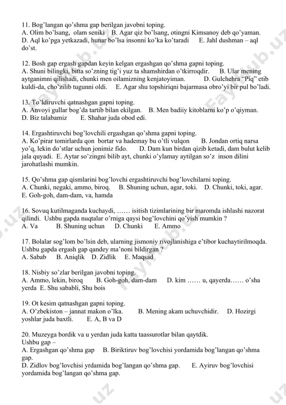 blanadi. 8. tosatdan eshik sharaqlab ochildi … ostonada ertoyev paydo bo’ldi. nuqtalar o’rniga qaysi bog’lovchi mos keladi ? a. shuning uchun b. ammo d. chunki e. va 9. zidlov bog’lovchilari yordamida bog’langan qoshma gapni toping. a. soni ko’p, lekin salmog’i yo’q b. oradagi masofa yirog’u, mehr bizni bog’lab turadi. d. a va b e. anor so’zlar va zaynab qalbi dir-dir qaltirar. 10. ayiruv bog’lovchilari yordamida bog’langan qo’shma gapni toping. a. gohida yantoq tikanlari oyoqlarimizga kirib ketadi. b. mehmon kelganini bilmaydi yoki o’zini bilmaganlikka soladi. d. u kim bo’lsa-bo’lsin men esa arxitektor bo’laman. e. goh qizlar, goh o’g’il bolalar ashulla aytishdi. 11. bog’langan qo’shma gap berilgan javobni toping. a. olim bo’lsang, olam seniki b. agar qiz bo’lsang, otingni kimsanoy deb qo’yaman. d. aql ko’pga yetkazadi, hunar bo’lsa insonni ko’ka ko’taradi e. jahl dushman – aql do’st. 12. bosh gap ergash gapdan keyin kelgan ergashgan qo’shma gapni toping. a. shuni bilingki, bitta …