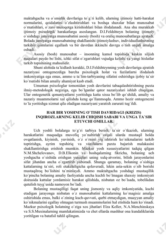 farq qiladi. uning fikricha, inson shaxs sifatida shakllanishida ikkita katta bosqichdan o`tadi, ulardan biri “men jamiyat bilan” nuqtai nazoratdan bo`lib, quyidagi yosh pallalarini qamrab oladi: 1) ilk bolalik – 1 yoshdan 3 yoshgacha; 2) kichik maktab yoshi davri – 6 yoshdan 1 yoshgacha: 3) kichik maktab yoshi davri – 6 yosh davridan 9 yoshgacha; 4) katta maktab yosh davri – 15 yoshdan 17 yoshgacha. shaxs kamolotidagi ikkinchi nuqtai nazar – “men va jamiyat” deb nomlangan va quyidagicha yosh bosqichlaridan iborat: 1) go`daklik – tug`ilganidan 1 yoshgacha; 2) maktabgacha davr – 3 yoshdan 6 yoshgacha; 3) o`smirlik – 10 yoshdan 15 yoshgacha. d.i.feldshteyn boshqa tadqiqotlardan farqli ravishda o`smirlik davrini uch bosqichga ajratadi: birinchi bosqich (10-11 yosh) o`ziga munosabatni kashf qilishdan iborat bo`lib, o`zini shaxs sifatida xis qilish va qat`iy qarorga kelish bilan yakunlanadi. ikkinchi bosqich (12-13 yosh) bir tomondan o`zini shaxs sifatida tan olish, ikkinchi tomondan o`ziga salbiy munosabatda bo`lishdir. uchinchi …