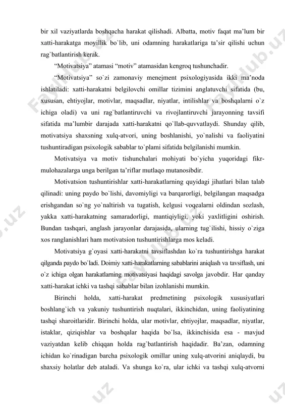 elgilanishi mumkin. motivatsiya va motiv tishunchalari mohiyati bo`yicha yuqoridagi fikr-mulohazalarga unga berilgan ta’riflar mutlaqo mutanosibdir. motivatsion tushuntirishlar xatti-harakatlarning quyidagi jihatlari bilan talab qilinadi: uning paydo bo`lishi, davomiyligi va barqarorligi, belgilangan maqsadga erishgandan so`ng yo`naltirish va tugatish, kelgusi voqealarni oldindan sozlash, yakka xatti-harakatning samaradorligi, mantiqiyligi, yoki yaxlitligini oshirish. bundan tashqari, anglash jarayonlar darajasida, ularning tug`ilishi, hissiy o`ziga xos ranglanishlari ham motivatsion tushuntirishlarga mos keladi. motivatsiya g`oyasi xatti-harakatni tavsiflashdan ko`ra tushuntirishga harakat qilganda paydo bo`ladi. doimiy xatti-harakatlarning sabablarini aniqlash va tavsiflash, uni o`z ichiga olgan harakatlarning motivatsiyasi haqidagi savolga javobdir. har qanday xatti-harakat ichki va tashqi sabablar bilan izohlanishi mumkin. birinchi holda, xatti-harakat predmetining psixologik xususiyatlari boshlang`ich va yakuniy tushuntirish nuqtalari, ikkinchidan, uning faoliyatining tashqi sharoitlaridir. birinchi holda, ular motivlar, ehtiyojlar, maqsadlar, niyatlar, istaklar, qiziqishlar va boshqalar haqida bo`lsa, ikkinchisida esa - mavjud vaziyatdan kelib chiqqan holda rag`batlantirish haqidadir. ba’zan, odamning ichidan ko`rinadigan barcha psixologik omillar uning xulq-atvorini aniqlaydi, bu shaxsiy holatlar …