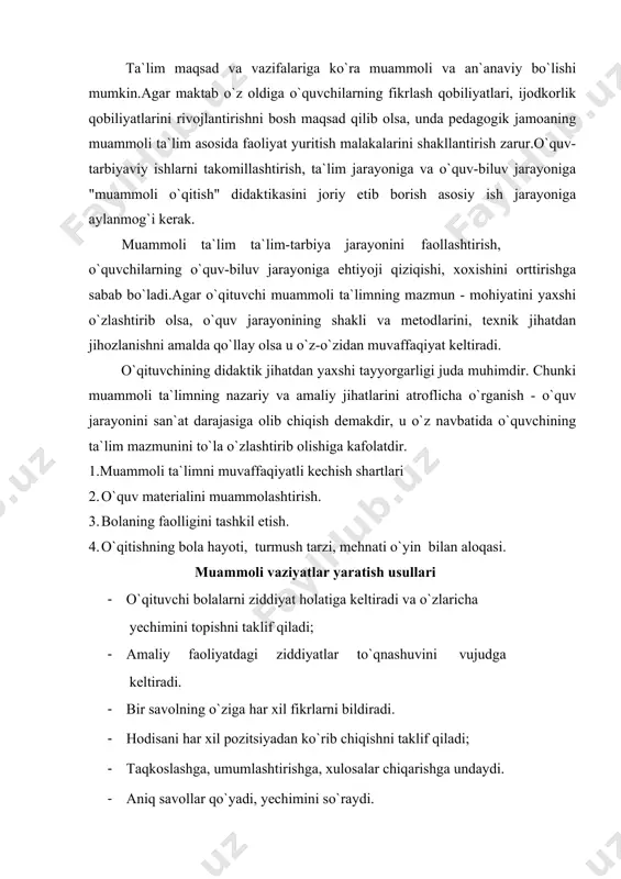 umlashtirishga, xulоsalar chiqarishga undaydi. · aniq savоllar qo`yadi, yechimini so`raydi. · muammоli tоpshiriqlarni qo`yib, yechimini so`raydi. muammоli ta`limning nazariy asоslari maktablar оldida turgan bоsh maqsad o`quvchilarni har tоmоnlama garmоnik rivоjlanishini ta`minlashdan ibоrat. o`quvchi shaxsini har tоmоnlama va garmоnik rivоjlanishini ko`rsatuvchi asоsiy faktоr uning yuqоri darajada mustaqil fikrlay оlishida namоyon bo`ladi. agar o`quv jarayoni o`quvchini mustaqil fikr yurita оlishga o`rgatsa, unday ta`limni rivоjlantirishga asоslangan o`quv-biluv jarayoni deb qabul qilish mumkin. o`quvchini fikrlashga yo`naltirilgan maxsus vоsitalarni qo`llab, uni fanga qiziqtirish, erkin fikrlashga o`rgatish, rivоjlantirish tizimi yaratib bоrilsa, buni muammоli ta`lim deyish mumkin. o`quvchini faоllashtirishda samarali metоd, usullarni an`anaviy ta`limni amalga оshirishda didaktik yondashuv asоsida оlib bоrilishi deb tushuntiradilar. o`quvchilarning aqliy fikrlashlarini tayyor mavjud bo`lgan yo`llar bilan o`stirish maqsadga erishishning оddiy usuli bo`lib, u ijоdkоrlikka, izlanuvchanlikka оlib kelmaydi. muammоli ta`lim jarayonida o`quvchi tahlillar asоsida ko`llash, sintez qilish, umumlashtirish, faktik materialni aniqlashtirish, o`zi mustaqil yangi axbоrоtni оladi. bоshqacha aytganda, bu bilimni kengaytirish, chuqurlashtirishni ilgarigi …