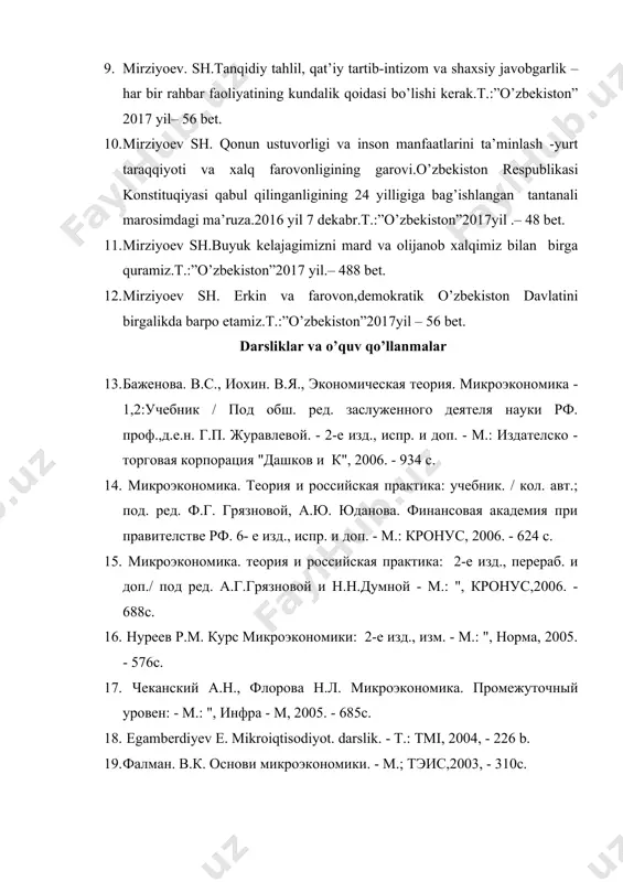 ul qilinganligining 24 yilligiga bag’ishlangan tantanali marosimdagi ma’ruza.2016 yil 7 dekabr.t.:”o’zbekiston”2017yil .– 48 bet. 11. mirziyoev sh.buyuk kelajagimizni mard va olijanob xalqimiz bilan birga quramiz.t.:”o’zbekiston”2017 yil.– 488 bet. 12. mirziyoev sh. erkin va farovon,demokratik o’zbekiston davlatini birgalikda barpo etamiz.t.:”o’zbekiston”2017yil – 56 bet. darsliklar va o’quv qo’llanmalar 13. баженова. в.с., иохин. в.я., экономическая теория. микроэкономика - 1,2:учебник / под обш. ред. заслуженного деятеля науки рф. проф.,д.е.н. г.п. журавлевой. - 2-е изд., испр. и доп. - м.: издателско - торговая корпорация "дашков и к", 2006. - 934 с. 14. микроэкономика. теория и российская практика: учебник. / кол. авт.; под. ред. ф.г. грязновой, а.ю. юданова. финансовая академия при правителстве рф. 6- е изд., испр. и доп. - м.: кронус, 2006. - 624 с. 15. микроэкономика. теория и российская практика: 2-е изд., перераб. и доп./ под ред. а.г.грязновой и н.н.думной - м.: ", кронус,2006. - 688с. 16. нуреев р.м. курс микроэкономики: 2-е изд., изм. …