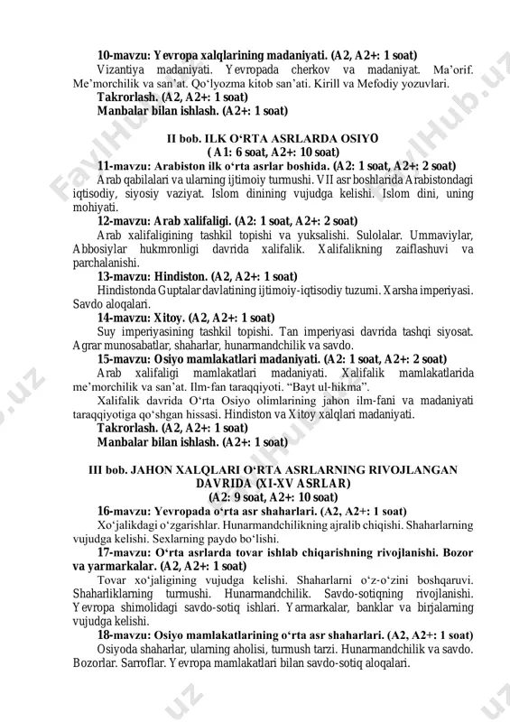 ing tashkil topishi. ilk o‘rta asrlarda vizantiya shaharlari. hunarmandchilikning rivojlanishi va savdo-sotiqning o‘sishi. yustinian hokimiyati va uning siyosati. vizantiyaning zaiflashuvi. 8-mavzu: slavyanlar va ularda davlatlarning tashkil topishi. (a2, a2+: 1 soat) slavyanlarning joylashishi, ijtimoiy tuzumi. bolgariya podsholigi. chexiya davlati, polsha davlatining tashkil topishi. 9-mavzu: sharqiy slavyanlar. kiev rusi davlati. (a2, a2+: 1 soat) sharqiy slavyanlarning joylashuvi, ijtimoiy tuzumi. kiev rusi davlatining tashkil topishi va feodal munosabatlar. vladimir monomax knyazligi. 10-mavzu: yevropa xalqlarining madaniyati. (a2, a2+: 1 soat) vizantiya madaniyati. yevropada cherkov va madaniyat. ma’orif. me’morchilik va san’at. qo‘lyozma kitob san’ati. kirill va mefodiy yozuvlari. takrorlash. (a2, a2+: 1 soat) manbalar bilan ishlash. (a2+: 1 soat) ii bob. ilk o‘rta asrlarda osiyo ( a1: 6 soat, a2+: 10 soat) 11-mavzu: arabiston ilk o‘rta asrlar boshida. (a2: 1 soat, a2+: 2 soat) arab qabilalari va ularning ijtimoiy turmushi. vii asr boshlarida arabistondagi iqtisodiy, siyosiy vaziyat. islom dinining vujudga kelishi. islom dini, uning …